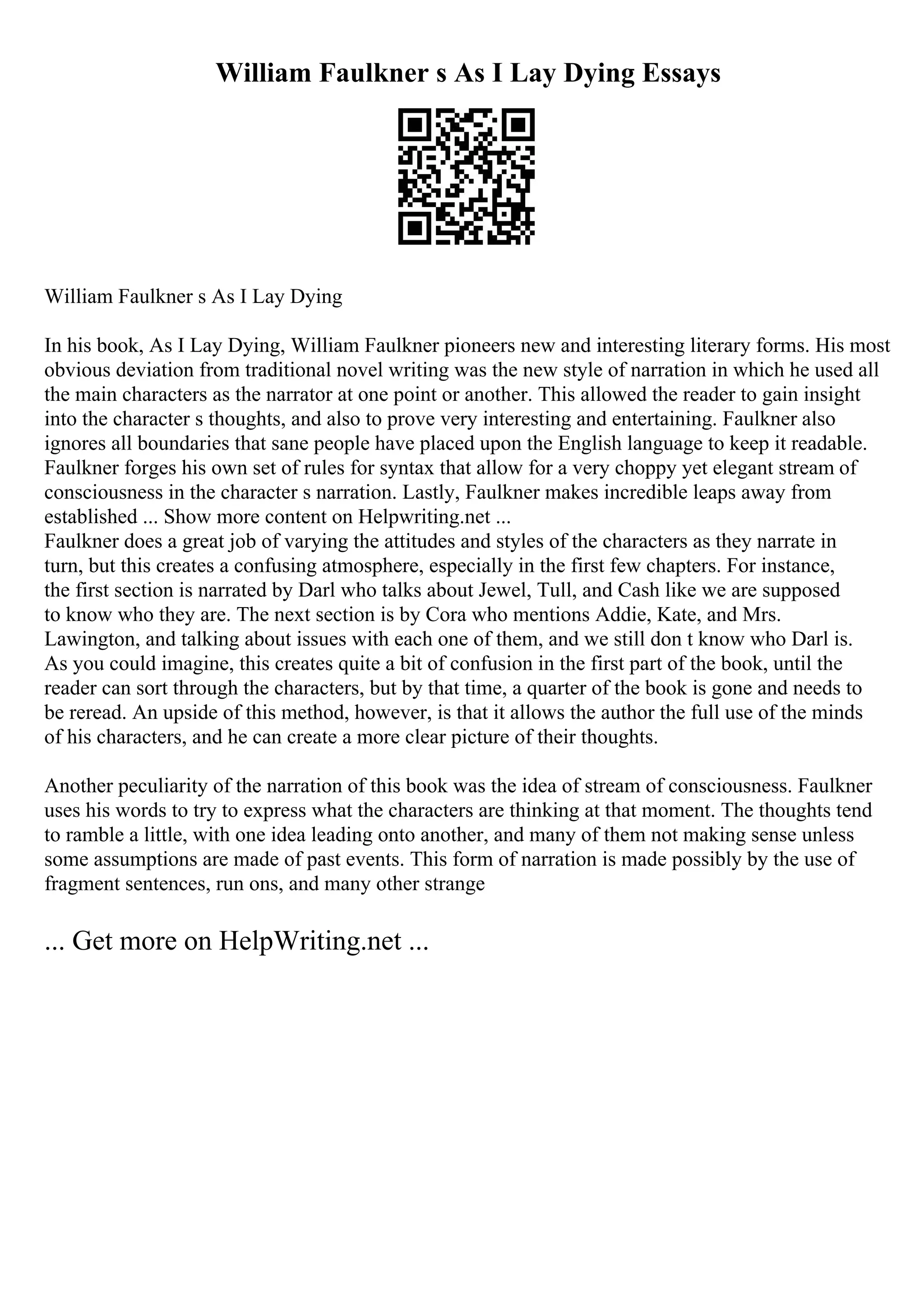 William Faulkner s As I Lay Dying Essays
William Faulkner s As I Lay Dying
In his book, As I Lay Dying, William Faulkner pioneers new and interesting literary forms. His most
obvious deviation from traditional novel writing was the new style of narration in which he used all
the main characters as the narrator at one point or another. This allowed the reader to gain insight
into the character s thoughts, and also to prove very interesting and entertaining. Faulkner also
ignores all boundaries that sane people have placed upon the English language to keep it readable.
Faulkner forges his own set of rules for syntax that allow for a very choppy yet elegant stream of
consciousness in the character s narration. Lastly, Faulkner makes incredible leaps away from
established ... Show more content on Helpwriting.net ...
Faulkner does a great job of varying the attitudes and styles of the characters as they narrate in
turn, but this creates a confusing atmosphere, especially in the first few chapters. For instance,
the first section is narrated by Darl who talks about Jewel, Tull, and Cash like we are supposed
to know who they are. The next section is by Cora who mentions Addie, Kate, and Mrs.
Lawington, and talking about issues with each one of them, and we still don t know who Darl is.
As you could imagine, this creates quite a bit of confusion in the first part of the book, until the
reader can sort through the characters, but by that time, a quarter of the book is gone and needs to
be reread. An upside of this method, however, is that it allows the author the full use of the minds
of his characters, and he can create a more clear picture of their thoughts.
Another peculiarity of the narration of this book was the idea of stream of consciousness. Faulkner
uses his words to try to express what the characters are thinking at that moment. The thoughts tend
to ramble a little, with one idea leading onto another, and many of them not making sense unless
some assumptions are made of past events. This form of narration is made possibly by the use of
fragment sentences, run ons, and many other strange
... Get more on HelpWriting.net ...
 