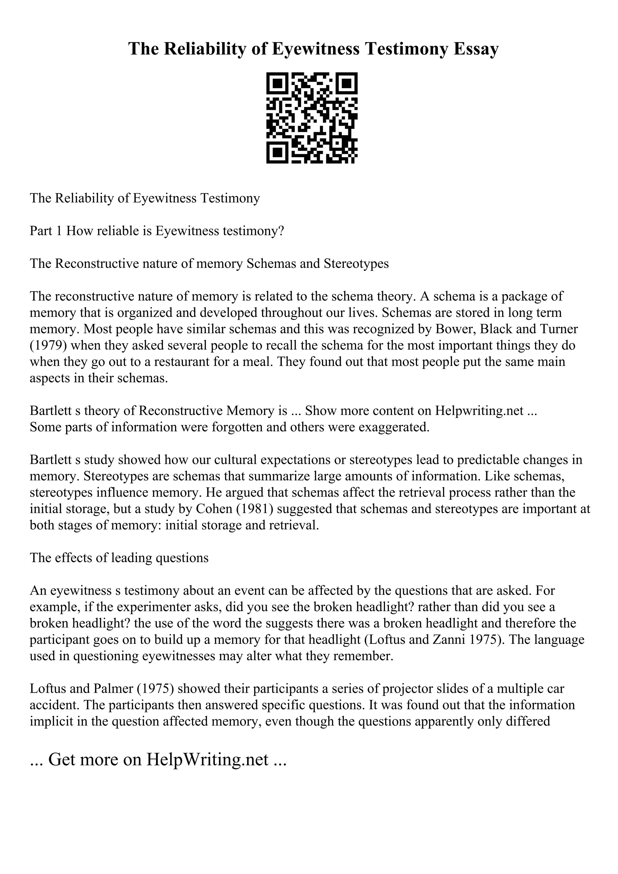 The Reliability of Eyewitness Testimony Essay
The Reliability of Eyewitness Testimony
Part 1 How reliable is Eyewitness testimony?
The Reconstructive nature of memory Schemas and Stereotypes
The reconstructive nature of memory is related to the schema theory. A schema is a package of
memory that is organized and developed throughout our lives. Schemas are stored in long term
memory. Most people have similar schemas and this was recognized by Bower, Black and Turner
(1979) when they asked several people to recall the schema for the most important things they do
when they go out to a restaurant for a meal. They found out that most people put the same main
aspects in their schemas.
Bartlett s theory of Reconstructive Memory is ... Show more content on Helpwriting.net ...
Some parts of information were forgotten and others were exaggerated.
Bartlett s study showed how our cultural expectations or stereotypes lead to predictable changes in
memory. Stereotypes are schemas that summarize large amounts of information. Like schemas,
stereotypes influence memory. He argued that schemas affect the retrieval process rather than the
initial storage, but a study by Cohen (1981) suggested that schemas and stereotypes are important at
both stages of memory: initial storage and retrieval.
The effects of leading questions
An eyewitness s testimony about an event can be affected by the questions that are asked. For
example, if the experimenter asks, did you see the broken headlight? rather than did you see a
broken headlight? the use of the word the suggests there was a broken headlight and therefore the
participant goes on to build up a memory for that headlight (Loftus and Zanni 1975). The language
used in questioning eyewitnesses may alter what they remember.
Loftus and Palmer (1975) showed their participants a series of projector slides of a multiple car
accident. The participants then answered specific questions. It was found out that the information
implicit in the question affected memory, even though the questions apparently only differed
... Get more on HelpWriting.net ...
 