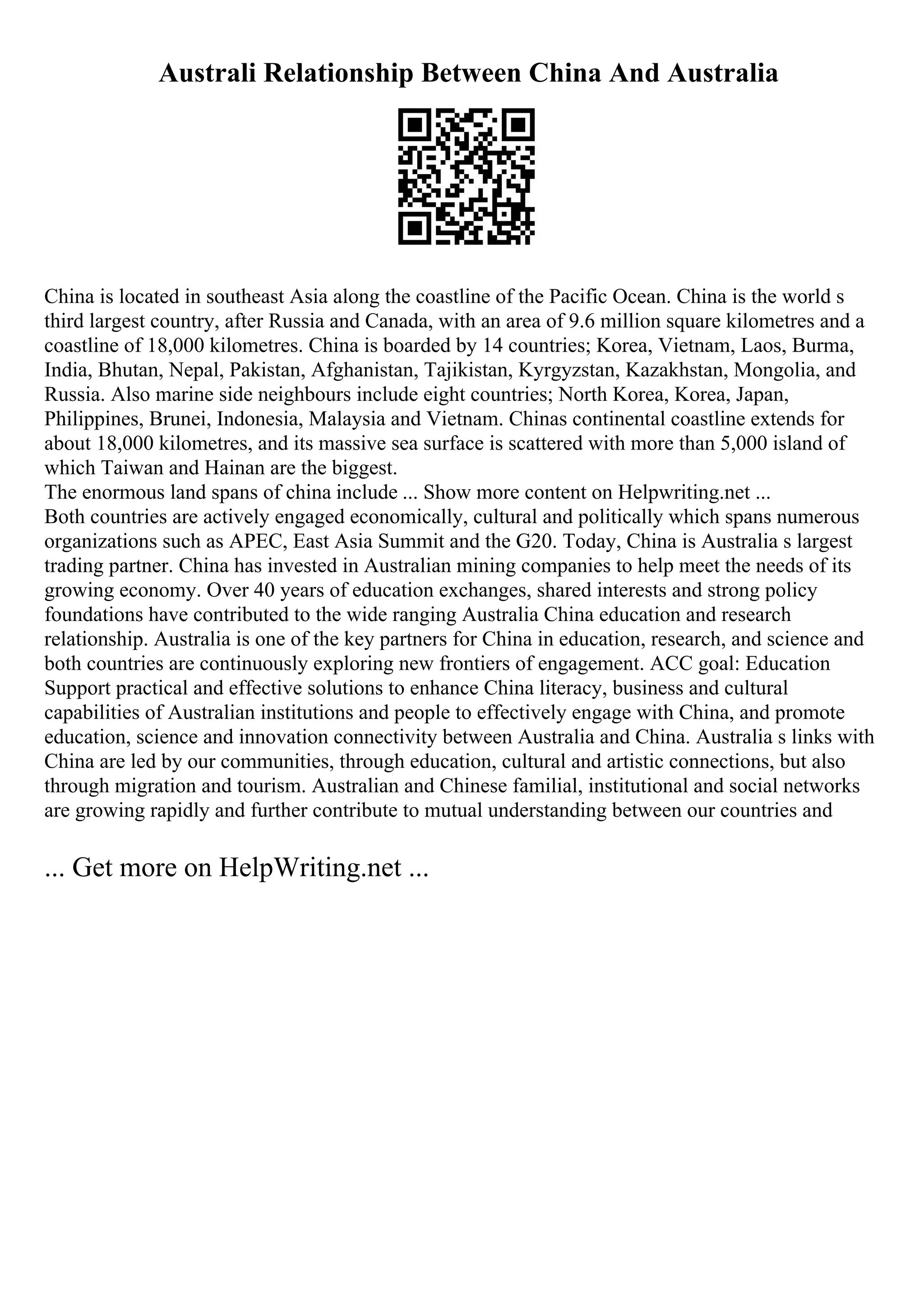 Australi Relationship Between China And Australia
China is located in southeast Asia along the coastline of the Pacific Ocean. China is the world s
third largest country, after Russia and Canada, with an area of 9.6 million square kilometres and a
coastline of 18,000 kilometres. China is boarded by 14 countries; Korea, Vietnam, Laos, Burma,
India, Bhutan, Nepal, Pakistan, Afghanistan, Tajikistan, Kyrgyzstan, Kazakhstan, Mongolia, and
Russia. Also marine side neighbours include eight countries; North Korea, Korea, Japan,
Philippines, Brunei, Indonesia, Malaysia and Vietnam. Chinas continental coastline extends for
about 18,000 kilometres, and its massive sea surface is scattered with more than 5,000 island of
which Taiwan and Hainan are the biggest.
The enormous land spans of china include ... Show more content on Helpwriting.net ...
Both countries are actively engaged economically, cultural and politically which spans numerous
organizations such as APEC, East Asia Summit and the G20. Today, China is Australia s largest
trading partner. China has invested in Australian mining companies to help meet the needs of its
growing economy. Over 40 years of education exchanges, shared interests and strong policy
foundations have contributed to the wide ranging Australia China education and research
relationship. Australia is one of the key partners for China in education, research, and science and
both countries are continuously exploring new frontiers of engagement. ACC goal: Education
Support practical and effective solutions to enhance China literacy, business and cultural
capabilities of Australian institutions and people to effectively engage with China, and promote
education, science and innovation connectivity between Australia and China. Australia s links with
China are led by our communities, through education, cultural and artistic connections, but also
through migration and tourism. Australian and Chinese familial, institutional and social networks
are growing rapidly and further contribute to mutual understanding between our countries and
... Get more on HelpWriting.net ...
 