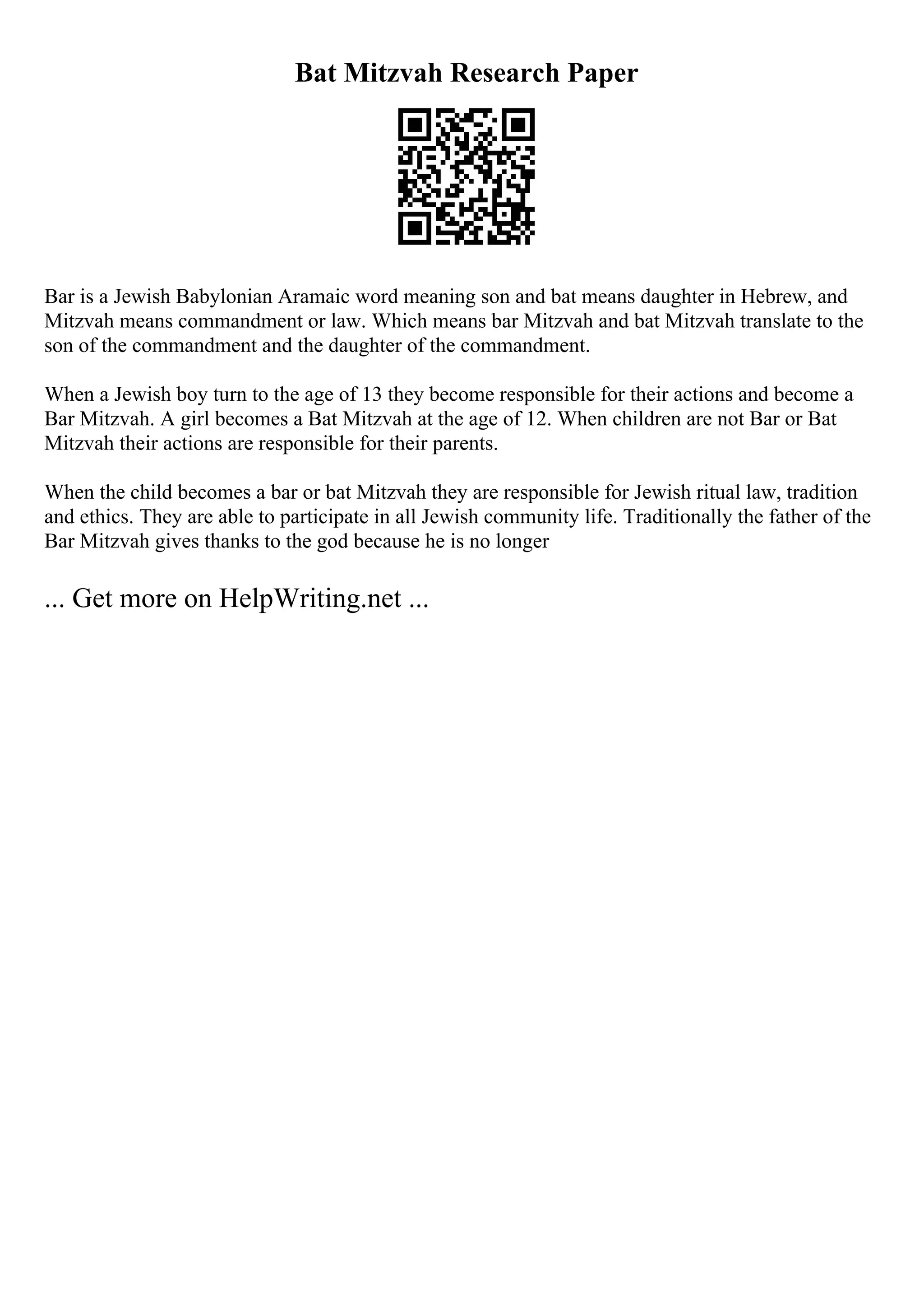 Bat Mitzvah Research Paper
Bar is a Jewish Babylonian Aramaic word meaning son and bat means daughter in Hebrew, and
Mitzvah means commandment or law. Which means bar Mitzvah and bat Mitzvah translate to the
son of the commandment and the daughter of the commandment.
When a Jewish boy turn to the age of 13 they become responsible for their actions and become a
Bar Mitzvah. A girl becomes a Bat Mitzvah at the age of 12. When children are not Bar or Bat
Mitzvah their actions are responsible for their parents.
When the child becomes a bar or bat Mitzvah they are responsible for Jewish ritual law, tradition
and ethics. They are able to participate in all Jewish community life. Traditionally the father of the
Bar Mitzvah gives thanks to the god because he is no longer
... Get more on HelpWriting.net ...
 