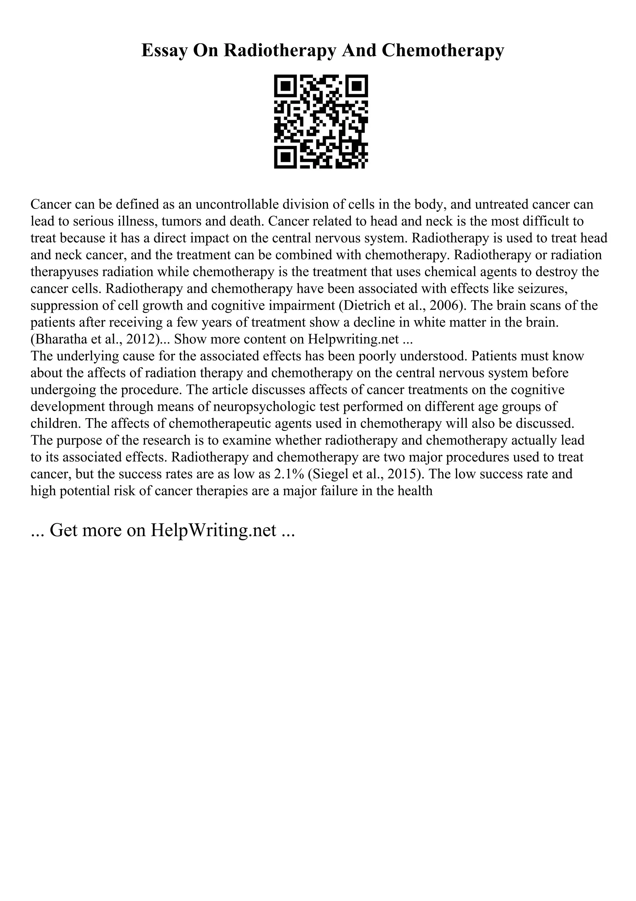 Essay On Radiotherapy And Chemotherapy
Cancer can be defined as an uncontrollable division of cells in the body, and untreated cancer can
lead to serious illness, tumors and death. Cancer related to head and neck is the most difficult to
treat because it has a direct impact on the central nervous system. Radiotherapy is used to treat head
and neck cancer, and the treatment can be combined with chemotherapy. Radiotherapy or radiation
therapyuses radiation while chemotherapy is the treatment that uses chemical agents to destroy the
cancer cells. Radiotherapy and chemotherapy have been associated with effects like seizures,
suppression of cell growth and cognitive impairment (Dietrich et al., 2006). The brain scans of the
patients after receiving a few years of treatment show a decline in white matter in the brain.
(Bharatha et al., 2012)... Show more content on Helpwriting.net ...
The underlying cause for the associated effects has been poorly understood. Patients must know
about the affects of radiation therapy and chemotherapy on the central nervous system before
undergoing the procedure. The article discusses affects of cancer treatments on the cognitive
development through means of neuropsychologic test performed on different age groups of
children. The affects of chemotherapeutic agents used in chemotherapy will also be discussed.
The purpose of the research is to examine whether radiotherapy and chemotherapy actually lead
to its associated effects. Radiotherapy and chemotherapy are two major procedures used to treat
cancer, but the success rates are as low as 2.1% (Siegel et al., 2015). The low success rate and
high potential risk of cancer therapies are a major failure in the health
... Get more on HelpWriting.net ...
 