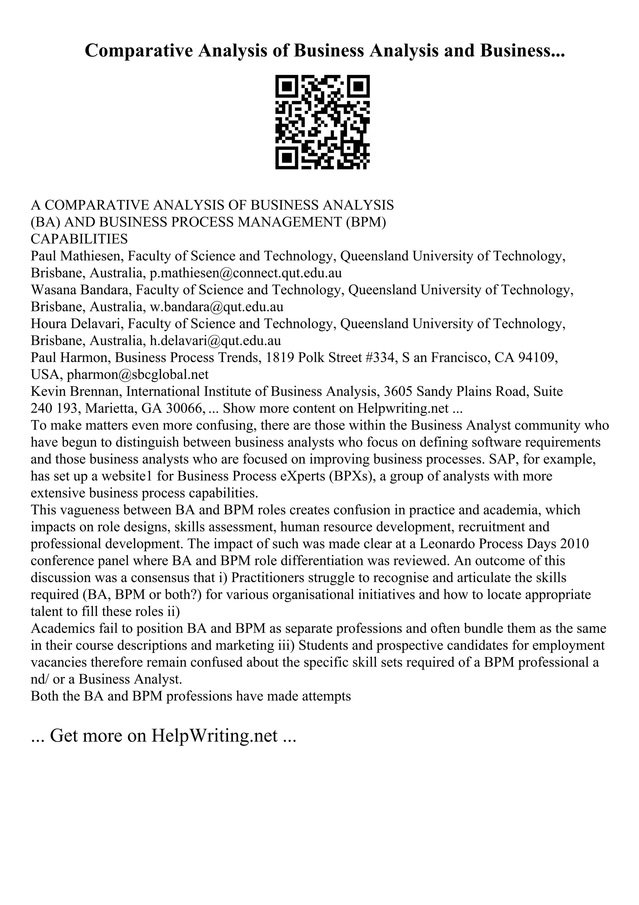 Comparative Analysis of Business Analysis and Business...
A COMPARATIVE ANALYSIS OF BUSINESS ANALYSIS
(BA) AND BUSINESS PROCESS MANAGEMENT (BPM)
CAPABILITIES
Paul Mathiesen, Faculty of Science and Technology, Queensland University of Technology,
Brisbane, Australia, p.mathiesen@connect.qut.edu.au
Wasana Bandara, Faculty of Science and Technology, Queensland University of Technology,
Brisbane, Australia, w.bandara@qut.edu.au
Houra Delavari, Faculty of Science and Technology, Queensland University of Technology,
Brisbane, Australia, h.delavari@qut.edu.au
Paul Harmon, Business Process Trends, 1819 Polk Street #334, S an Francisco, CA 94109,
USA, pharmon@sbcglobal.net
Kevin Brennan, International Institute of Business Analysis, 3605 Sandy Plains Road, Suite
240 193, Marietta, GA 30066, ... Show more content on Helpwriting.net ...
To make matters even more confusing, there are those within the Business Analyst community who
have begun to distinguish between business analysts who focus on defining software requirements
and those business analysts who are focused on improving business processes. SAP, for example,
has set up a website1 for Business Process eXperts (BPXs), a group of analysts with more
extensive business process capabilities.
This vagueness between BA and BPM roles creates confusion in practice and academia, which
impacts on role designs, skills assessment, human resource development, recruitment and
professional development. The impact of such was made clear at a Leonardo Process Days 2010
conference panel where BA and BPM role differentiation was reviewed. An outcome of this
discussion was a consensus that i) Practitioners struggle to recognise and articulate the skills
required (BA, BPM or both?) for various organisational initiatives and how to locate appropriate
talent to fill these roles ii)
Academics fail to position BA and BPM as separate professions and often bundle them as the same
in their course descriptions and marketing iii) Students and prospective candidates for employment
vacancies therefore remain confused about the specific skill sets required of a BPM professional a
nd/ or a Business Analyst.
Both the BA and BPM professions have made attempts
... Get more on HelpWriting.net ...
 