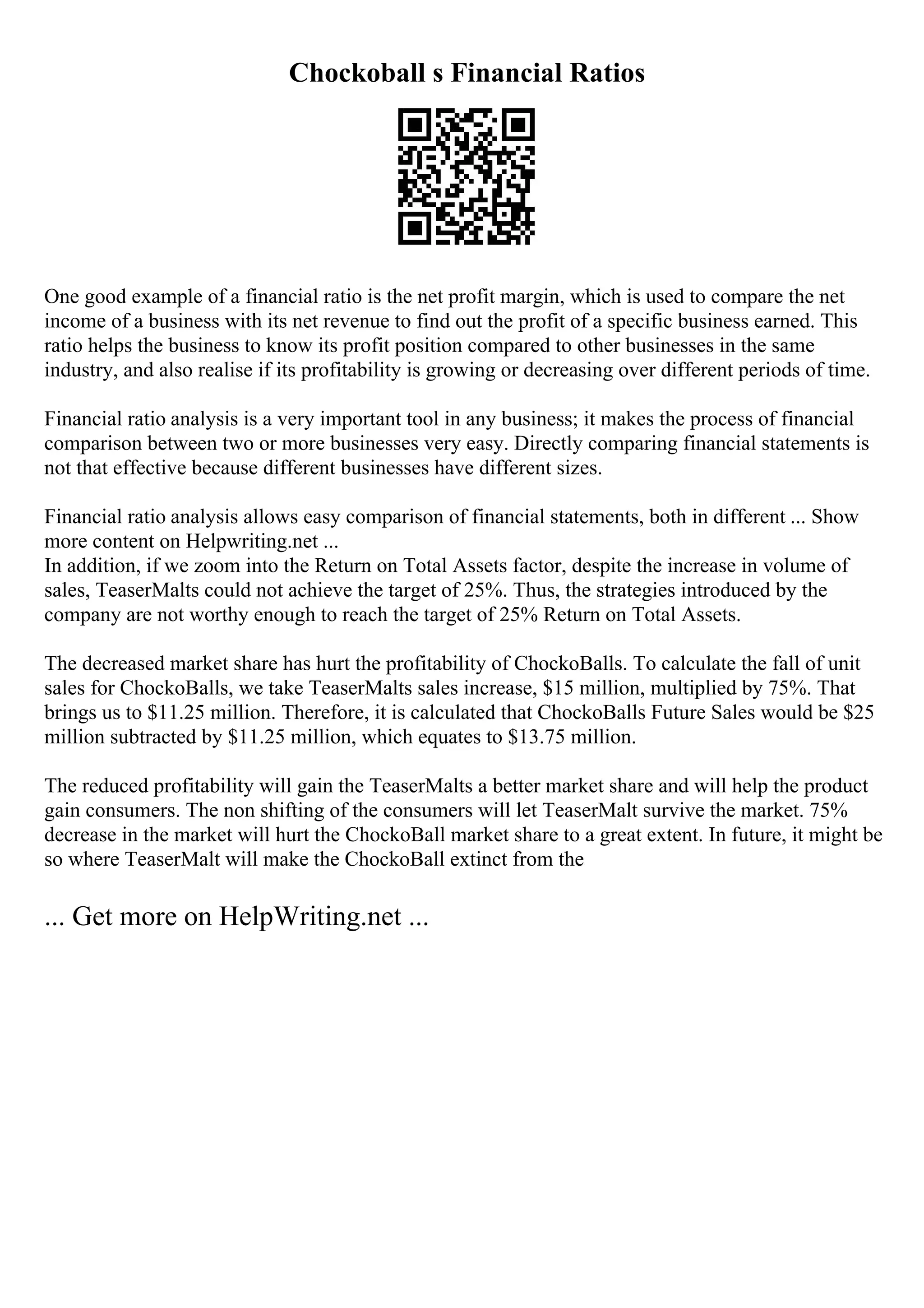 Chockoball s Financial Ratios
One good example of a financial ratio is the net profit margin, which is used to compare the net
income of a business with its net revenue to find out the profit of a specific business earned. This
ratio helps the business to know its profit position compared to other businesses in the same
industry, and also realise if its profitability is growing or decreasing over different periods of time.
Financial ratio analysis is a very important tool in any business; it makes the process of financial
comparison between two or more businesses very easy. Directly comparing financial statements is
not that effective because different businesses have different sizes.
Financial ratio analysis allows easy comparison of financial statements, both in different ... Show
more content on Helpwriting.net ...
In addition, if we zoom into the Return on Total Assets factor, despite the increase in volume of
sales, TeaserMalts could not achieve the target of 25%. Thus, the strategies introduced by the
company are not worthy enough to reach the target of 25% Return on Total Assets.
The decreased market share has hurt the profitability of ChockoBalls. To calculate the fall of unit
sales for ChockoBalls, we take TeaserMalts sales increase, $15 million, multiplied by 75%. That
brings us to $11.25 million. Therefore, it is calculated that ChockoBalls Future Sales would be $25
million subtracted by $11.25 million, which equates to $13.75 million.
The reduced profitability will gain the TeaserMalts a better market share and will help the product
gain consumers. The non shifting of the consumers will let TeaserMalt survive the market. 75%
decrease in the market will hurt the ChockoBall market share to a great extent. In future, it might be
so where TeaserMalt will make the ChockoBall extinct from the
... Get more on HelpWriting.net ...
 