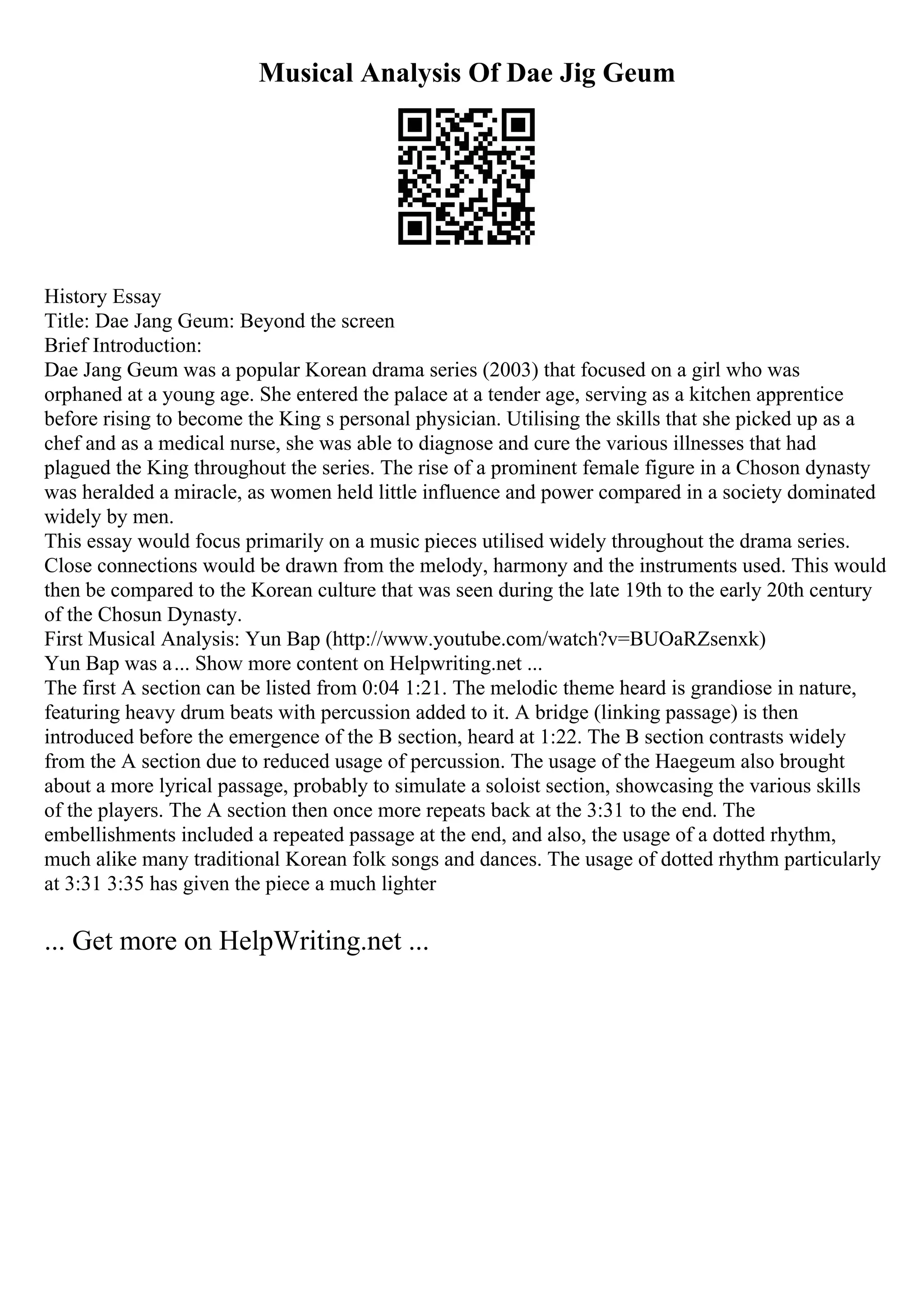 Musical Analysis Of Dae Jig Geum
History Essay
Title: Dae Jang Geum: Beyond the screen
Brief Introduction:
Dae Jang Geum was a popular Korean drama series (2003) that focused on a girl who was
orphaned at a young age. She entered the palace at a tender age, serving as a kitchen apprentice
before rising to become the King s personal physician. Utilising the skills that she picked up as a
chef and as a medical nurse, she was able to diagnose and cure the various illnesses that had
plagued the King throughout the series. The rise of a prominent female figure in a Choson dynasty
was heralded a miracle, as women held little influence and power compared in a society dominated
widely by men.
This essay would focus primarily on a music pieces utilised widely throughout the drama series.
Close connections would be drawn from the melody, harmony and the instruments used. This would
then be compared to the Korean culture that was seen during the late 19th to the early 20th century
of the Chosun Dynasty.
First Musical Analysis: Yun Bap (http://www.youtube.com/watch?v=BUOaRZsenxk)
Yun Bap was a... Show more content on Helpwriting.net ...
The first A section can be listed from 0:04 1:21. The melodic theme heard is grandiose in nature,
featuring heavy drum beats with percussion added to it. A bridge (linking passage) is then
introduced before the emergence of the B section, heard at 1:22. The B section contrasts widely
from the A section due to reduced usage of percussion. The usage of the Haegeum also brought
about a more lyrical passage, probably to simulate a soloist section, showcasing the various skills
of the players. The A section then once more repeats back at the 3:31 to the end. The
embellishments included a repeated passage at the end, and also, the usage of a dotted rhythm,
much alike many traditional Korean folk songs and dances. The usage of dotted rhythm particularly
at 3:31 3:35 has given the piece a much lighter
... Get more on HelpWriting.net ...
 