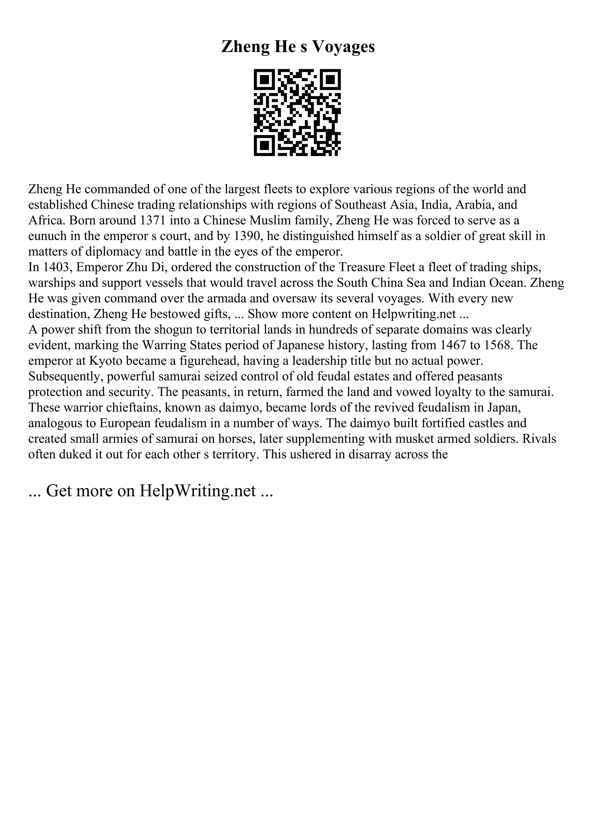 Zheng He s Voyages
Zheng He commanded of one of the largest fleets to explore various regions of the world and
established Chinese trading relationships with regions of Southeast Asia, India, Arabia, and
Africa. Born around 1371 into a Chinese Muslim family, Zheng He was forced to serve as a
eunuch in the emperor s court, and by 1390, he distinguished himself as a soldier of great skill in
matters of diplomacy and battle in the eyes of the emperor.
In 1403, Emperor Zhu Di, ordered the construction of the Treasure Fleet a fleet of trading ships,
warships and support vessels that would travel across the South China Sea and Indian Ocean. Zheng
He was given command over the armada and oversaw its several voyages. With every new
destination, Zheng He bestowed gifts, ... Show more content on Helpwriting.net ...
A power shift from the shogun to territorial lands in hundreds of separate domains was clearly
evident, marking the Warring States period of Japanese history, lasting from 1467 to 1568. The
emperor at Kyoto became a figurehead, having a leadership title but no actual power.
Subsequently, powerful samurai seized control of old feudal estates and offered peasants
protection and security. The peasants, in return, farmed the land and vowed loyalty to the samurai.
These warrior chieftains, known as daimyo, became lords of the revived feudalism in Japan,
analogous to European feudalism in a number of ways. The daimyo built fortified castles and
created small armies of samurai on horses, later supplementing with musket armed soldiers. Rivals
often duked it out for each other s territory. This ushered in disarray across the
... Get more on HelpWriting.net ...
 