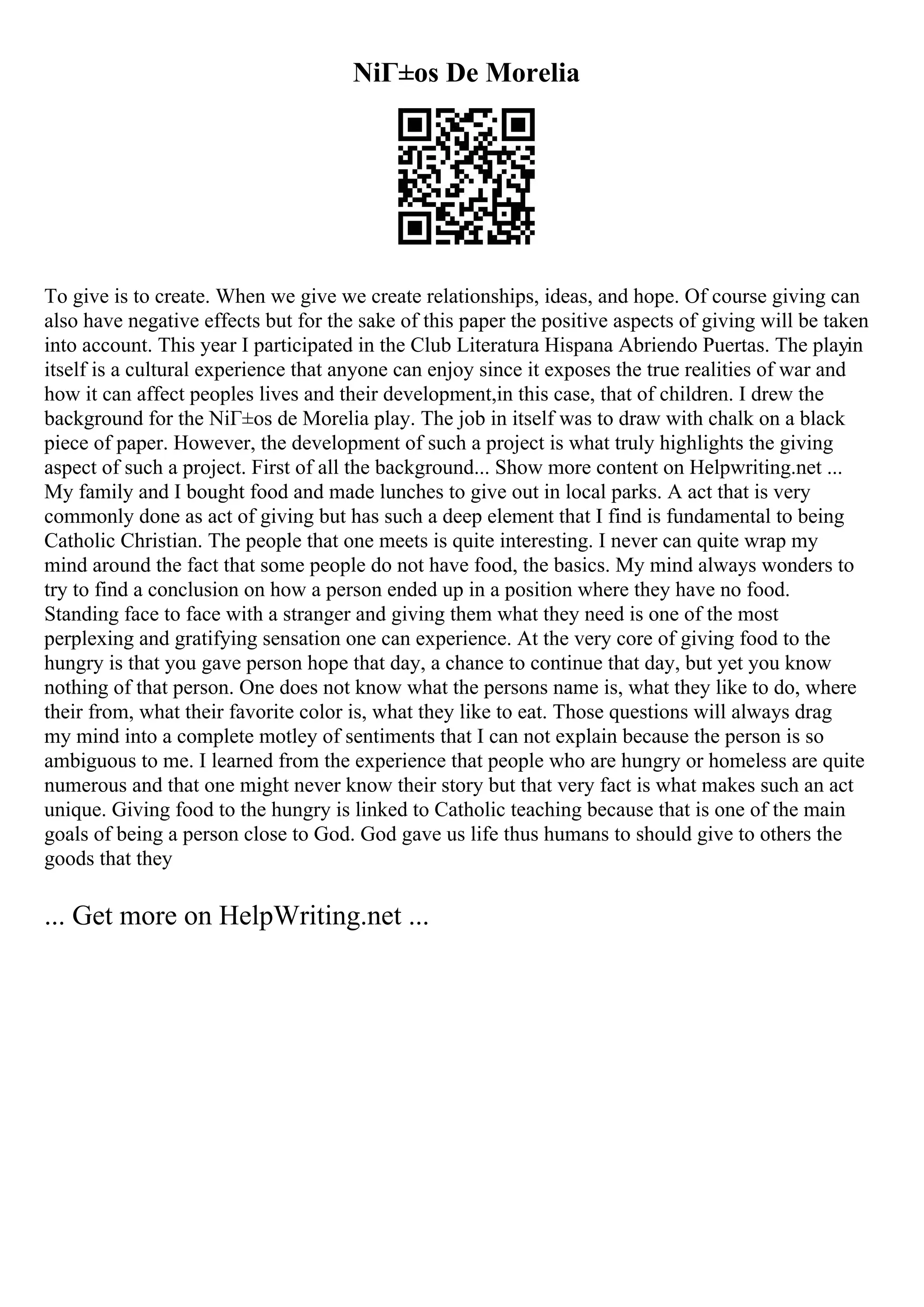 NiГ±os De Morelia
To give is to create. When we give we create relationships, ideas, and hope. Of course giving can
also have negative effects but for the sake of this paper the positive aspects of giving will be taken
into account. This year I participated in the Club Literatura Hispana Abriendo Puertas. The playin
itself is a cultural experience that anyone can enjoy since it exposes the true realities of war and
how it can affect peoples lives and their development,in this case, that of children. I drew the
background for the NiГ±os de Morelia play. The job in itself was to draw with chalk on a black
piece of paper. However, the development of such a project is what truly highlights the giving
aspect of such a project. First of all the background... Show more content on Helpwriting.net ...
My family and I bought food and made lunches to give out in local parks. A act that is very
commonly done as act of giving but has such a deep element that I find is fundamental to being
Catholic Christian. The people that one meets is quite interesting. I never can quite wrap my
mind around the fact that some people do not have food, the basics. My mind always wonders to
try to find a conclusion on how a person ended up in a position where they have no food.
Standing face to face with a stranger and giving them what they need is one of the most
perplexing and gratifying sensation one can experience. At the very core of giving food to the
hungry is that you gave person hope that day, a chance to continue that day, but yet you know
nothing of that person. One does not know what the persons name is, what they like to do, where
their from, what their favorite color is, what they like to eat. Those questions will always drag
my mind into a complete motley of sentiments that I can not explain because the person is so
ambiguous to me. I learned from the experience that people who are hungry or homeless are quite
numerous and that one might never know their story but that very fact is what makes such an act
unique. Giving food to the hungry is linked to Catholic teaching because that is one of the main
goals of being a person close to God. God gave us life thus humans to should give to others the
goods that they
... Get more on HelpWriting.net ...
 