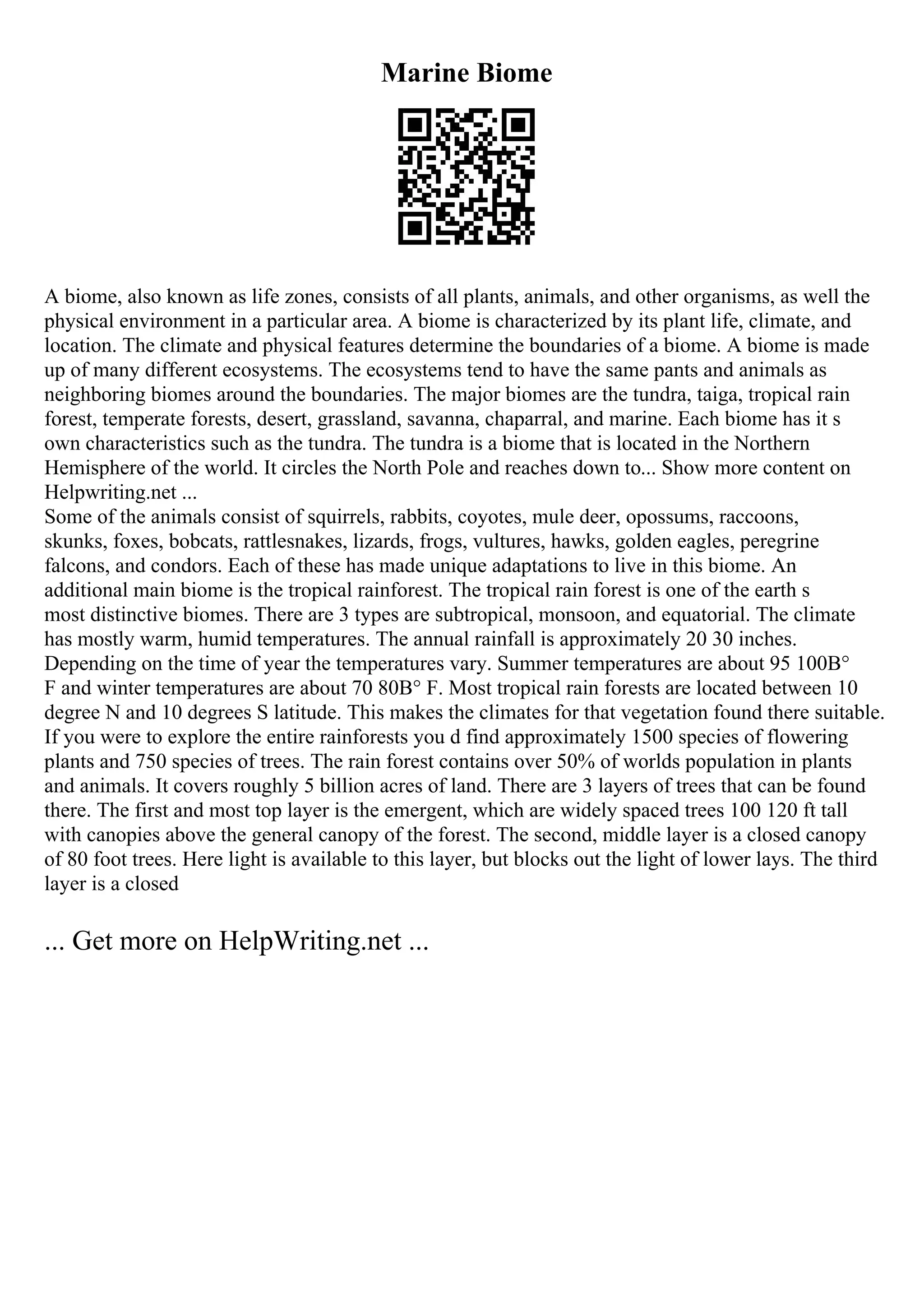 Marine Biome
A biome, also known as life zones, consists of all plants, animals, and other organisms, as well the
physical environment in a particular area. A biome is characterized by its plant life, climate, and
location. The climate and physical features determine the boundaries of a biome. A biome is made
up of many different ecosystems. The ecosystems tend to have the same pants and animals as
neighboring biomes around the boundaries. The major biomes are the tundra, taiga, tropical rain
forest, temperate forests, desert, grassland, savanna, chaparral, and marine. Each biome has it s
own characteristics such as the tundra. The tundra is a biome that is located in the Northern
Hemisphere of the world. It circles the North Pole and reaches down to... Show more content on
Helpwriting.net ...
Some of the animals consist of squirrels, rabbits, coyotes, mule deer, opossums, raccoons,
skunks, foxes, bobcats, rattlesnakes, lizards, frogs, vultures, hawks, golden eagles, peregrine
falcons, and condors. Each of these has made unique adaptations to live in this biome. An
additional main biome is the tropical rainforest. The tropical rain forest is one of the earth s
most distinctive biomes. There are 3 types are subtropical, monsoon, and equatorial. The climate
has mostly warm, humid temperatures. The annual rainfall is approximately 20 30 inches.
Depending on the time of year the temperatures vary. Summer temperatures are about 95 100В°
F and winter temperatures are about 70 80В° F. Most tropical rain forests are located between 10
degree N and 10 degrees S latitude. This makes the climates for that vegetation found there suitable.
If you were to explore the entire rainforests you d find approximately 1500 species of flowering
plants and 750 species of trees. The rain forest contains over 50% of worlds population in plants
and animals. It covers roughly 5 billion acres of land. There are 3 layers of trees that can be found
there. The first and most top layer is the emergent, which are widely spaced trees 100 120 ft tall
with canopies above the general canopy of the forest. The second, middle layer is a closed canopy
of 80 foot trees. Here light is available to this layer, but blocks out the light of lower lays. The third
layer is a closed
... Get more on HelpWriting.net ...
 