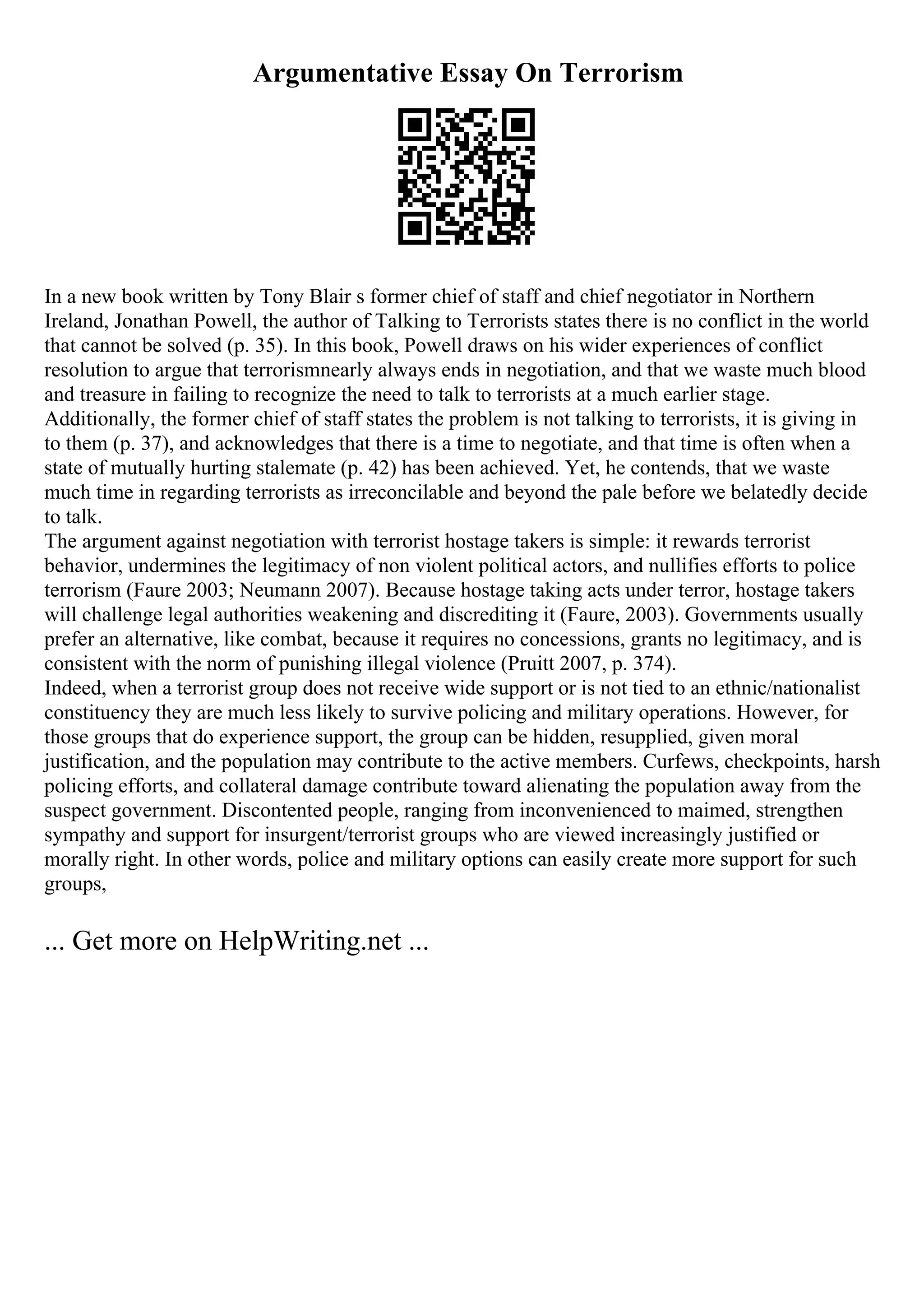 Argumentative Essay On Terrorism
In a new book written by Tony Blair s former chief of staff and chief negotiator in Northern
Ireland, Jonathan Powell, the author of Talking to Terrorists states there is no conflict in the world
that cannot be solved (p. 35). In this book, Powell draws on his wider experiences of conflict
resolution to argue that terrorismnearly always ends in negotiation, and that we waste much blood
and treasure in failing to recognize the need to talk to terrorists at a much earlier stage.
Additionally, the former chief of staff states the problem is not talking to terrorists, it is giving in
to them (p. 37), and acknowledges that there is a time to negotiate, and that time is often when a
state of mutually hurting stalemate (p. 42) has been achieved. Yet, he contends, that we waste
much time in regarding terrorists as irreconcilable and beyond the pale before we belatedly decide
to talk.
The argument against negotiation with terrorist hostage takers is simple: it rewards terrorist
behavior, undermines the legitimacy of non violent political actors, and nullifies efforts to police
terrorism (Faure 2003; Neumann 2007). Because hostage taking acts under terror, hostage takers
will challenge legal authorities weakening and discrediting it (Faure, 2003). Governments usually
prefer an alternative, like combat, because it requires no concessions, grants no legitimacy, and is
consistent with the norm of punishing illegal violence (Pruitt 2007, p. 374).
Indeed, when a terrorist group does not receive wide support or is not tied to an ethnic/nationalist
constituency they are much less likely to survive policing and military operations. However, for
those groups that do experience support, the group can be hidden, resupplied, given moral
justification, and the population may contribute to the active members. Curfews, checkpoints, harsh
policing efforts, and collateral damage contribute toward alienating the population away from the
suspect government. Discontented people, ranging from inconvenienced to maimed, strengthen
sympathy and support for insurgent/terrorist groups who are viewed increasingly justified or
morally right. In other words, police and military options can easily create more support for such
groups,
... Get more on HelpWriting.net ...
 