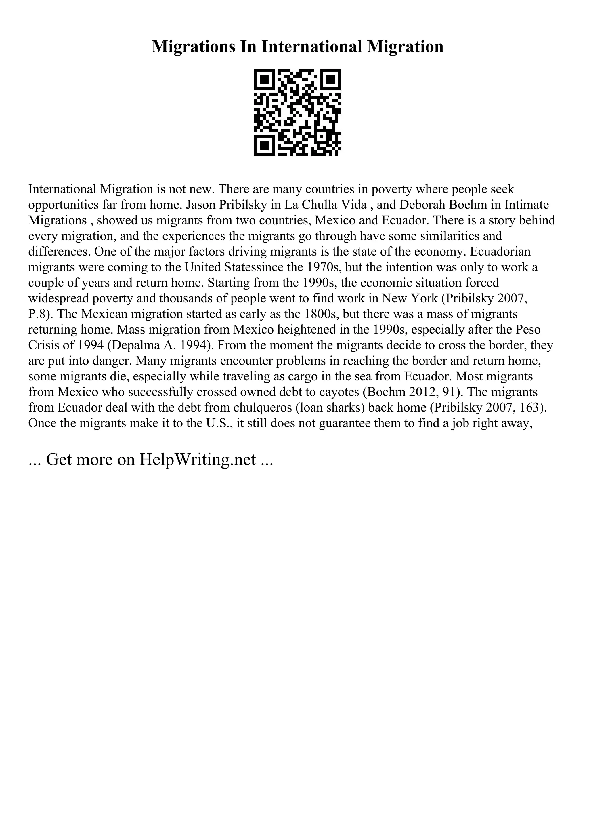 Migrations In International Migration
International Migration is not new. There are many countries in poverty where people seek
opportunities far from home. Jason Pribilsky in La Chulla Vida , and Deborah Boehm in Intimate
Migrations , showed us migrants from two countries, Mexico and Ecuador. There is a story behind
every migration, and the experiences the migrants go through have some similarities and
differences. One of the major factors driving migrants is the state of the economy. Ecuadorian
migrants were coming to the United Statessince the 1970s, but the intention was only to work a
couple of years and return home. Starting from the 1990s, the economic situation forced
widespread poverty and thousands of people went to find work in New York (Pribilsky 2007,
P.8). The Mexican migration started as early as the 1800s, but there was a mass of migrants
returning home. Mass migration from Mexico heightened in the 1990s, especially after the Peso
Crisis of 1994 (Depalma A. 1994). From the moment the migrants decide to cross the border, they
are put into danger. Many migrants encounter problems in reaching the border and return home,
some migrants die, especially while traveling as cargo in the sea from Ecuador. Most migrants
from Mexico who successfully crossed owned debt to cayotes (Boehm 2012, 91). The migrants
from Ecuador deal with the debt from chulqueros (loan sharks) back home (Pribilsky 2007, 163).
Once the migrants make it to the U.S., it still does not guarantee them to find a job right away,
... Get more on HelpWriting.net ...
 
