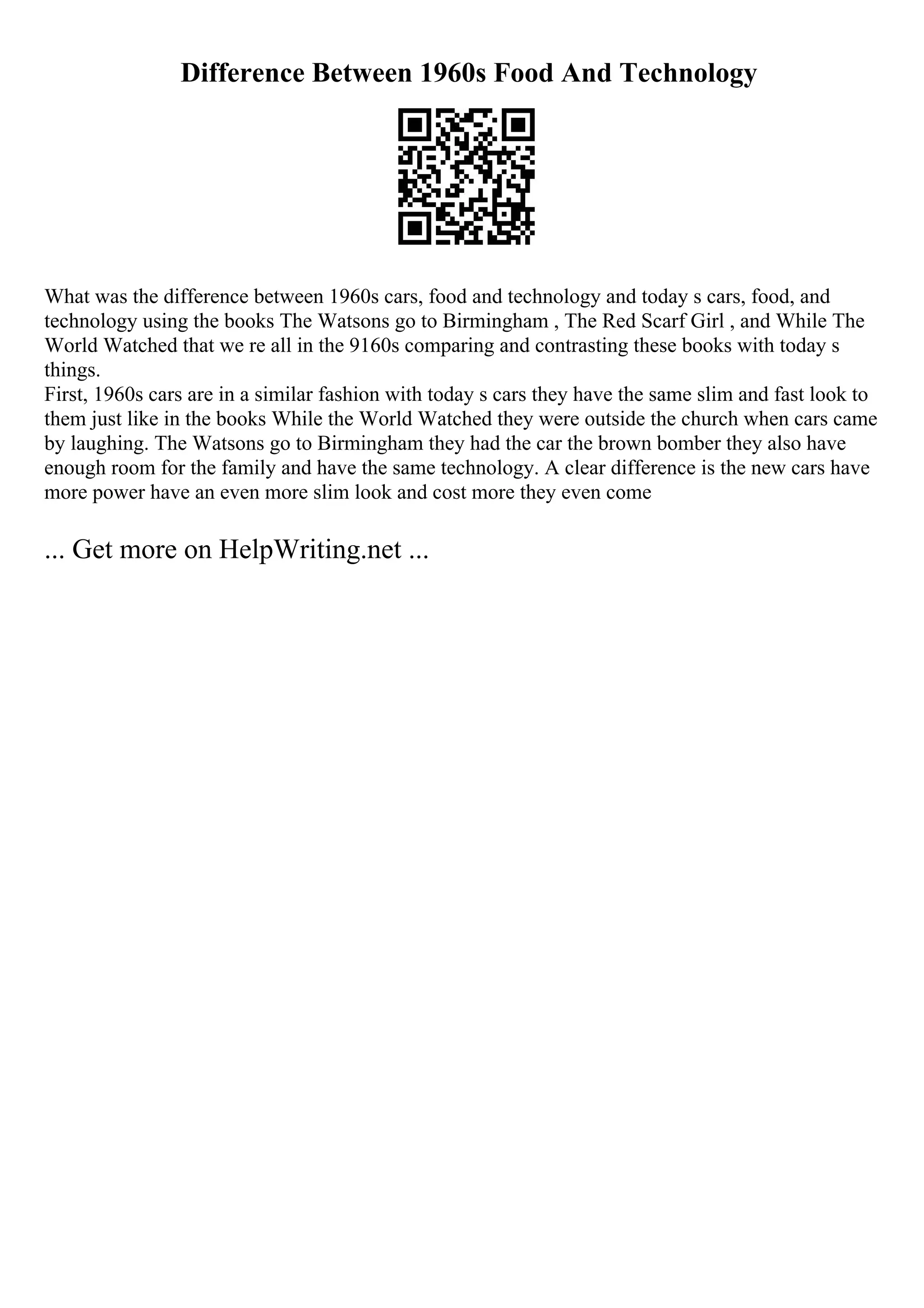 Difference Between 1960s Food And Technology
What was the difference between 1960s cars, food and technology and today s cars, food, and
technology using the books The Watsons go to Birmingham , The Red Scarf Girl , and While The
World Watched that we re all in the 9160s comparing and contrasting these books with today s
things.
First, 1960s cars are in a similar fashion with today s cars they have the same slim and fast look to
them just like in the books While the World Watched they were outside the church when cars came
by laughing. The Watsons go to Birmingham they had the car the brown bomber they also have
enough room for the family and have the same technology. A clear difference is the new cars have
more power have an even more slim look and cost more they even come
... Get more on HelpWriting.net ...
 