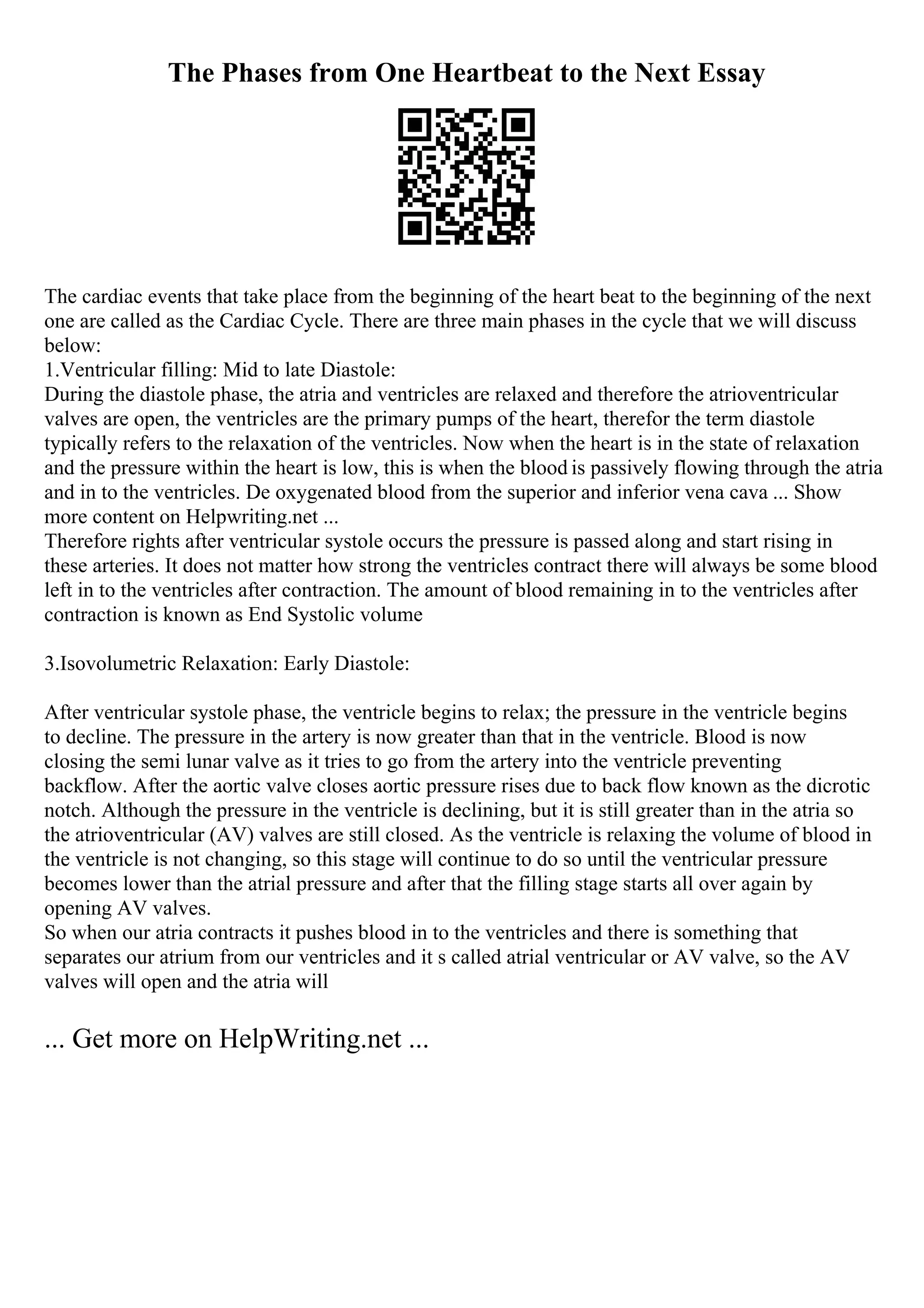 The Phases from One Heartbeat to the Next Essay
The cardiac events that take place from the beginning of the heart beat to the beginning of the next
one are called as the Cardiac Cycle. There are three main phases in the cycle that we will discuss
below:
1.Ventricular filling: Mid to late Diastole:
During the diastole phase, the atria and ventricles are relaxed and therefore the atrioventricular
valves are open, the ventricles are the primary pumps of the heart, therefor the term diastole
typically refers to the relaxation of the ventricles. Now when the heart is in the state of relaxation
and the pressure within the heart is low, this is when the blood is passively flowing through the atria
and in to the ventricles. De oxygenated blood from the superior and inferior vena cava ... Show
more content on Helpwriting.net ...
Therefore rights after ventricular systole occurs the pressure is passed along and start rising in
these arteries. It does not matter how strong the ventricles contract there will always be some blood
left in to the ventricles after contraction. The amount of blood remaining in to the ventricles after
contraction is known as End Systolic volume
3.Isovolumetric Relaxation: Early Diastole:
After ventricular systole phase, the ventricle begins to relax; the pressure in the ventricle begins
to decline. The pressure in the artery is now greater than that in the ventricle. Blood is now
closing the semi lunar valve as it tries to go from the artery into the ventricle preventing
backflow. After the aortic valve closes aortic pressure rises due to back flow known as the dicrotic
notch. Although the pressure in the ventricle is declining, but it is still greater than in the atria so
the atrioventricular (AV) valves are still closed. As the ventricle is relaxing the volume of blood in
the ventricle is not changing, so this stage will continue to do so until the ventricular pressure
becomes lower than the atrial pressure and after that the filling stage starts all over again by
opening AV valves.
So when our atria contracts it pushes blood in to the ventricles and there is something that
separates our atrium from our ventricles and it s called atrial ventricular or AV valve, so the AV
valves will open and the atria will
... Get more on HelpWriting.net ...
 