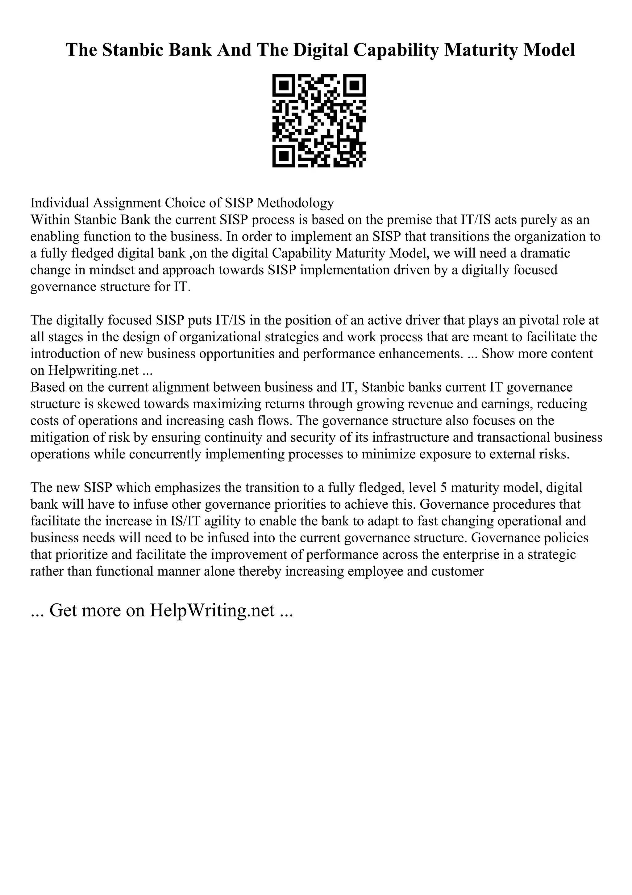 The Stanbic Bank And The Digital Capability Maturity Model
Individual Assignment Choice of SISP Methodology
Within Stanbic Bank the current SISP process is based on the premise that IT/IS acts purely as an
enabling function to the business. In order to implement an SISP that transitions the organization to
a fully fledged digital bank ,on the digital Capability Maturity Model, we will need a dramatic
change in mindset and approach towards SISP implementation driven by a digitally focused
governance structure for IT.
The digitally focused SISP puts IT/IS in the position of an active driver that plays an pivotal role at
all stages in the design of organizational strategies and work process that are meant to facilitate the
introduction of new business opportunities and performance enhancements. ... Show more content
on Helpwriting.net ...
Based on the current alignment between business and IT, Stanbic banks current IT governance
structure is skewed towards maximizing returns through growing revenue and earnings, reducing
costs of operations and increasing cash flows. The governance structure also focuses on the
mitigation of risk by ensuring continuity and security of its infrastructure and transactional business
operations while concurrently implementing processes to minimize exposure to external risks.
The new SISP which emphasizes the transition to a fully fledged, level 5 maturity model, digital
bank will have to infuse other governance priorities to achieve this. Governance procedures that
facilitate the increase in IS/IT agility to enable the bank to adapt to fast changing operational and
business needs will need to be infused into the current governance structure. Governance policies
that prioritize and facilitate the improvement of performance across the enterprise in a strategic
rather than functional manner alone thereby increasing employee and customer
... Get more on HelpWriting.net ...
 