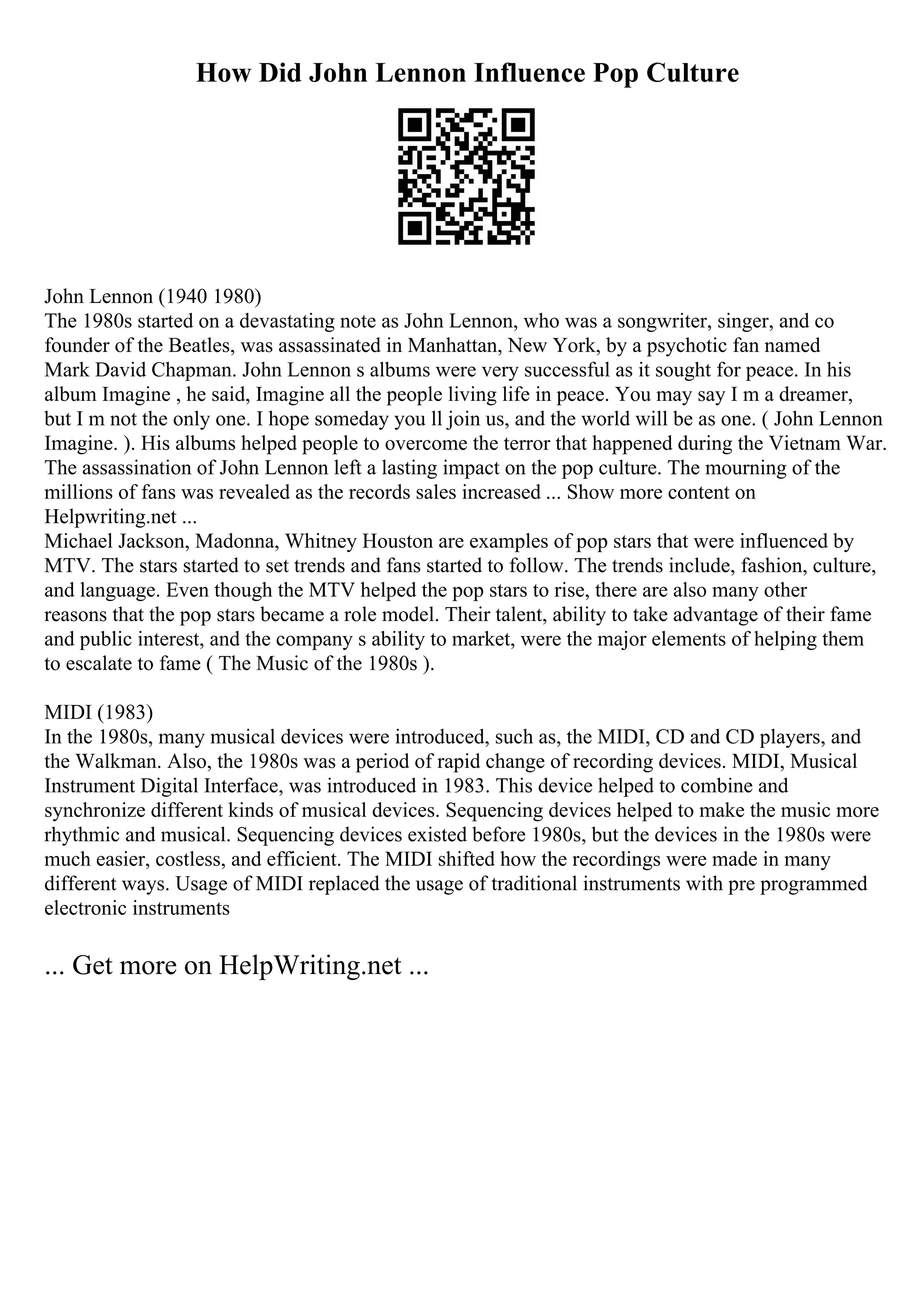 How Did John Lennon Influence Pop Culture
John Lennon (1940 1980)
The 1980s started on a devastating note as John Lennon, who was a songwriter, singer, and co
founder of the Beatles, was assassinated in Manhattan, New York, by a psychotic fan named
Mark David Chapman. John Lennon s albums were very successful as it sought for peace. In his
album Imagine , he said, Imagine all the people living life in peace. You may say I m a dreamer,
but I m not the only one. I hope someday you ll join us, and the world will be as one. ( John Lennon
Imagine. ). His albums helped people to overcome the terror that happened during the Vietnam War.
The assassination of John Lennon left a lasting impact on the pop culture. The mourning of the
millions of fans was revealed as the records sales increased ... Show more content on
Helpwriting.net ...
Michael Jackson, Madonna, Whitney Houston are examples of pop stars that were influenced by
MTV. The stars started to set trends and fans started to follow. The trends include, fashion, culture,
and language. Even though the MTV helped the pop stars to rise, there are also many other
reasons that the pop stars became a role model. Their talent, ability to take advantage of their fame
and public interest, and the company s ability to market, were the major elements of helping them
to escalate to fame ( The Music of the 1980s ).
MIDI (1983)
In the 1980s, many musical devices were introduced, such as, the MIDI, CD and CD players, and
the Walkman. Also, the 1980s was a period of rapid change of recording devices. MIDI, Musical
Instrument Digital Interface, was introduced in 1983. This device helped to combine and
synchronize different kinds of musical devices. Sequencing devices helped to make the music more
rhythmic and musical. Sequencing devices existed before 1980s, but the devices in the 1980s were
much easier, costless, and efficient. The MIDI shifted how the recordings were made in many
different ways. Usage of MIDI replaced the usage of traditional instruments with pre programmed
electronic instruments
... Get more on HelpWriting.net ...
 
