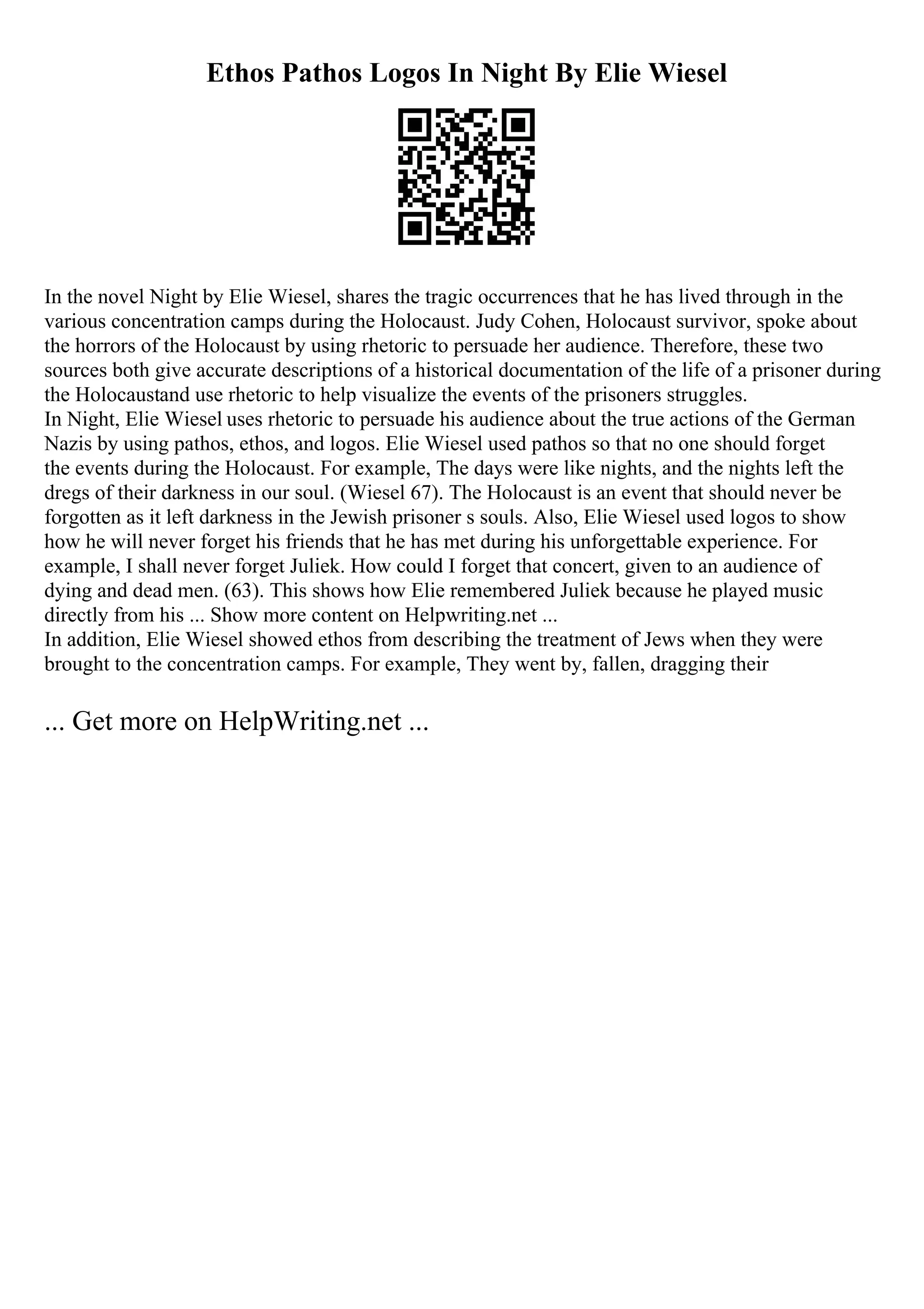 Ethos Pathos Logos In Night By Elie Wiesel
In the novel Night by Elie Wiesel, shares the tragic occurrences that he has lived through in the
various concentration camps during the Holocaust. Judy Cohen, Holocaust survivor, spoke about
the horrors of the Holocaust by using rhetoric to persuade her audience. Therefore, these two
sources both give accurate descriptions of a historical documentation of the life of a prisoner during
the Holocaustand use rhetoric to help visualize the events of the prisoners struggles.
In Night, Elie Wiesel uses rhetoric to persuade his audience about the true actions of the German
Nazis by using pathos, ethos, and logos. Elie Wiesel used pathos so that no one should forget
the events during the Holocaust. For example, The days were like nights, and the nights left the
dregs of their darkness in our soul. (Wiesel 67). The Holocaust is an event that should never be
forgotten as it left darkness in the Jewish prisoner s souls. Also, Elie Wiesel used logos to show
how he will never forget his friends that he has met during his unforgettable experience. For
example, I shall never forget Juliek. How could I forget that concert, given to an audience of
dying and dead men. (63). This shows how Elie remembered Juliek because he played music
directly from his ... Show more content on Helpwriting.net ...
In addition, Elie Wiesel showed ethos from describing the treatment of Jews when they were
brought to the concentration camps. For example, They went by, fallen, dragging their
... Get more on HelpWriting.net ...
 