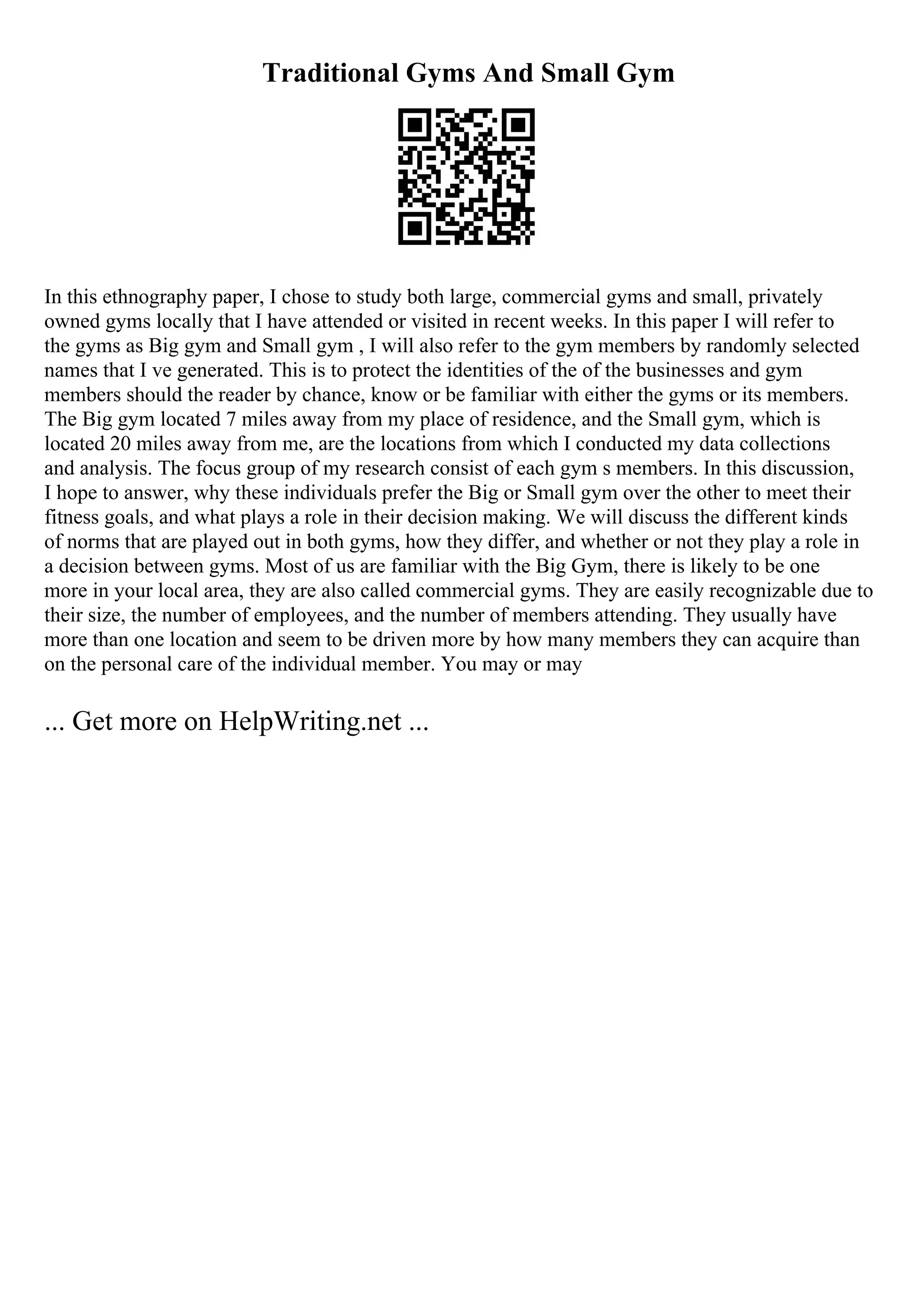 Traditional Gyms And Small Gym
In this ethnography paper, I chose to study both large, commercial gyms and small, privately
owned gyms locally that I have attended or visited in recent weeks. In this paper I will refer to
the gyms as Big gym and Small gym , I will also refer to the gym members by randomly selected
names that I ve generated. This is to protect the identities of the of the businesses and gym
members should the reader by chance, know or be familiar with either the gyms or its members.
The Big gym located 7 miles away from my place of residence, and the Small gym, which is
located 20 miles away from me, are the locations from which I conducted my data collections
and analysis. The focus group of my research consist of each gym s members. In this discussion,
I hope to answer, why these individuals prefer the Big or Small gym over the other to meet their
fitness goals, and what plays a role in their decision making. We will discuss the different kinds
of norms that are played out in both gyms, how they differ, and whether or not they play a role in
a decision between gyms. Most of us are familiar with the Big Gym, there is likely to be one
more in your local area, they are also called commercial gyms. They are easily recognizable due to
their size, the number of employees, and the number of members attending. They usually have
more than one location and seem to be driven more by how many members they can acquire than
on the personal care of the individual member. You may or may
... Get more on HelpWriting.net ...
 
