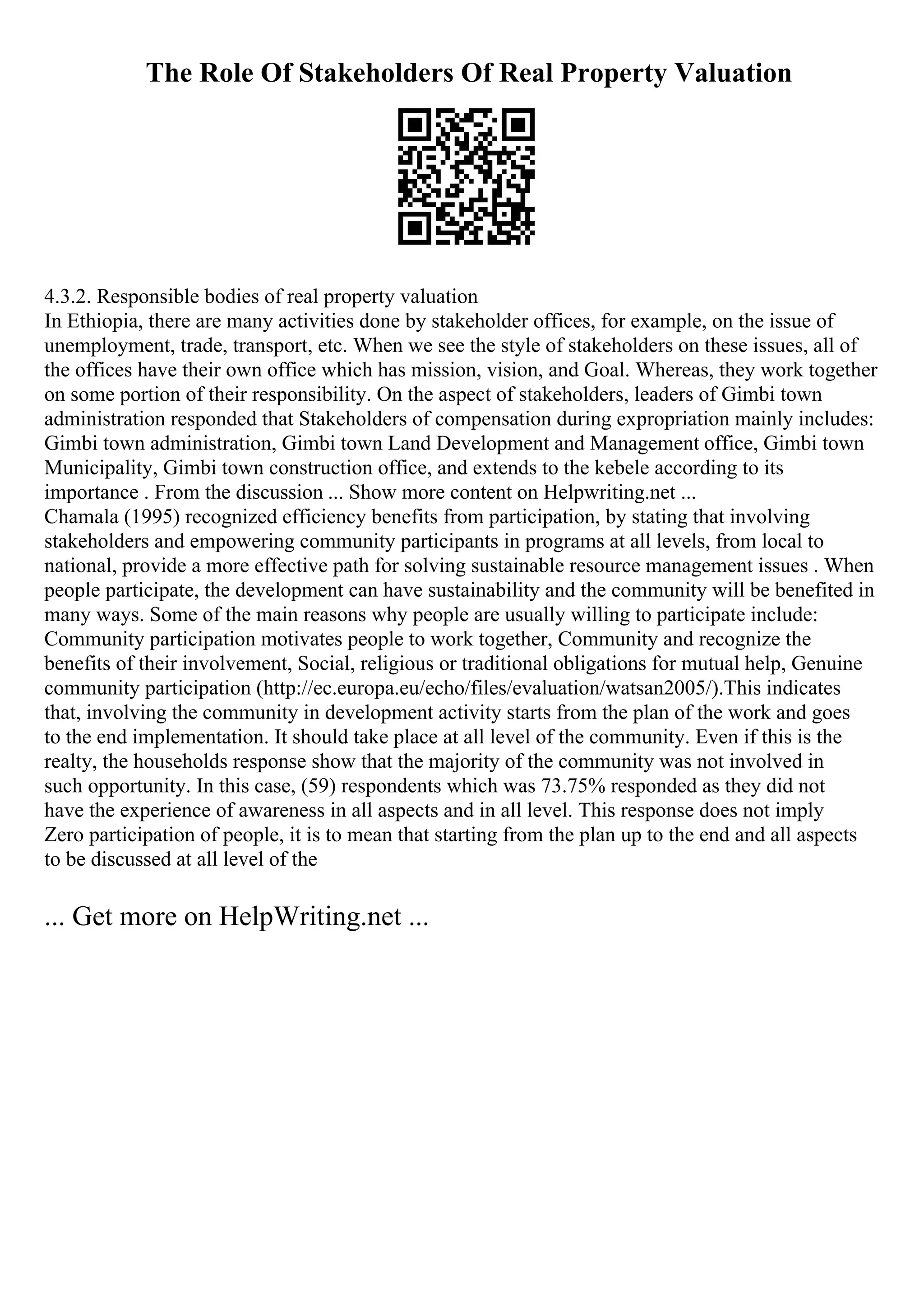 The Role Of Stakeholders Of Real Property Valuation
4.3.2. Responsible bodies of real property valuation
In Ethiopia, there are many activities done by stakeholder offices, for example, on the issue of
unemployment, trade, transport, etc. When we see the style of stakeholders on these issues, all of
the offices have their own office which has mission, vision, and Goal. Whereas, they work together
on some portion of their responsibility. On the aspect of stakeholders, leaders of Gimbi town
administration responded that Stakeholders of compensation during expropriation mainly includes:
Gimbi town administration, Gimbi town Land Development and Management office, Gimbi town
Municipality, Gimbi town construction office, and extends to the kebele according to its
importance . From the discussion ... Show more content on Helpwriting.net ...
Chamala (1995) recognized efficiency benefits from participation, by stating that involving
stakeholders and empowering community participants in programs at all levels, from local to
national, provide a more effective path for solving sustainable resource management issues . When
people participate, the development can have sustainability and the community will be benefited in
many ways. Some of the main reasons why people are usually willing to participate include:
Community participation motivates people to work together, Community and recognize the
benefits of their involvement, Social, religious or traditional obligations for mutual help, Genuine
community participation (http://ec.europa.eu/echo/files/evaluation/watsan2005/).This indicates
that, involving the community in development activity starts from the plan of the work and goes
to the end implementation. It should take place at all level of the community. Even if this is the
realty, the households response show that the majority of the community was not involved in
such opportunity. In this case, (59) respondents which was 73.75% responded as they did not
have the experience of awareness in all aspects and in all level. This response does not imply
Zero participation of people, it is to mean that starting from the plan up to the end and all aspects
to be discussed at all level of the
... Get more on HelpWriting.net ...
 