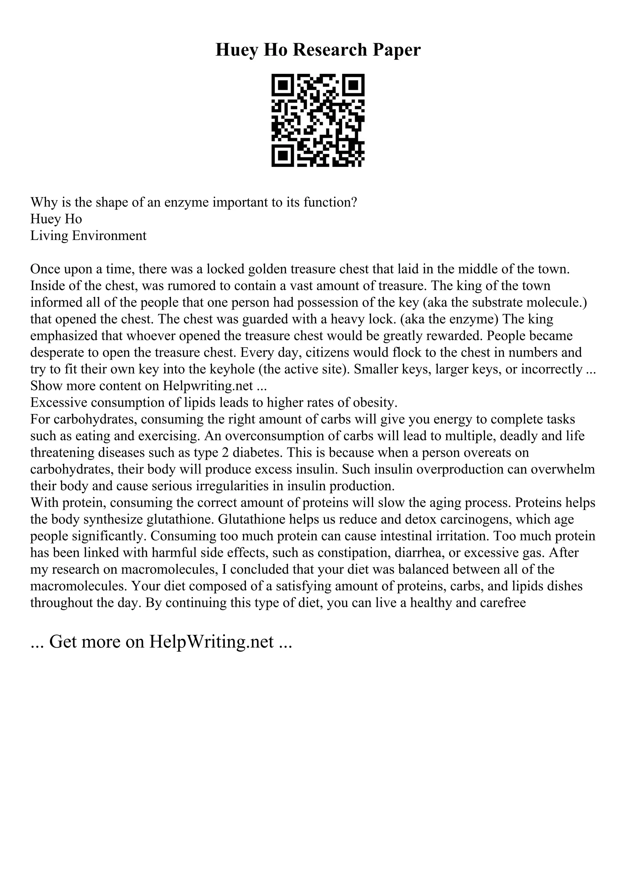 Huey Ho Research Paper
Why is the shape of an enzyme important to its function?
Huey Ho
Living Environment
Once upon a time, there was a locked golden treasure chest that laid in the middle of the town.
Inside of the chest, was rumored to contain a vast amount of treasure. The king of the town
informed all of the people that one person had possession of the key (aka the substrate molecule.)
that opened the chest. The chest was guarded with a heavy lock. (aka the enzyme) The king
emphasized that whoever opened the treasure chest would be greatly rewarded. People became
desperate to open the treasure chest. Every day, citizens would flock to the chest in numbers and
try to fit their own key into the keyhole (the active site). Smaller keys, larger keys, or incorrectly ...
Show more content on Helpwriting.net ...
Excessive consumption of lipids leads to higher rates of obesity.
For carbohydrates, consuming the right amount of carbs will give you energy to complete tasks
such as eating and exercising. An overconsumption of carbs will lead to multiple, deadly and life
threatening diseases such as type 2 diabetes. This is because when a person overeats on
carbohydrates, their body will produce excess insulin. Such insulin overproduction can overwhelm
their body and cause serious irregularities in insulin production.
With protein, consuming the correct amount of proteins will slow the aging process. Proteins helps
the body synthesize glutathione. Glutathione helps us reduce and detox carcinogens, which age
people significantly. Consuming too much protein can cause intestinal irritation. Too much protein
has been linked with harmful side effects, such as constipation, diarrhea, or excessive gas. After
my research on macromolecules, I concluded that your diet was balanced between all of the
macromolecules. Your diet composed of a satisfying amount of proteins, carbs, and lipids dishes
throughout the day. By continuing this type of diet, you can live a healthy and carefree
... Get more on HelpWriting.net ...
 