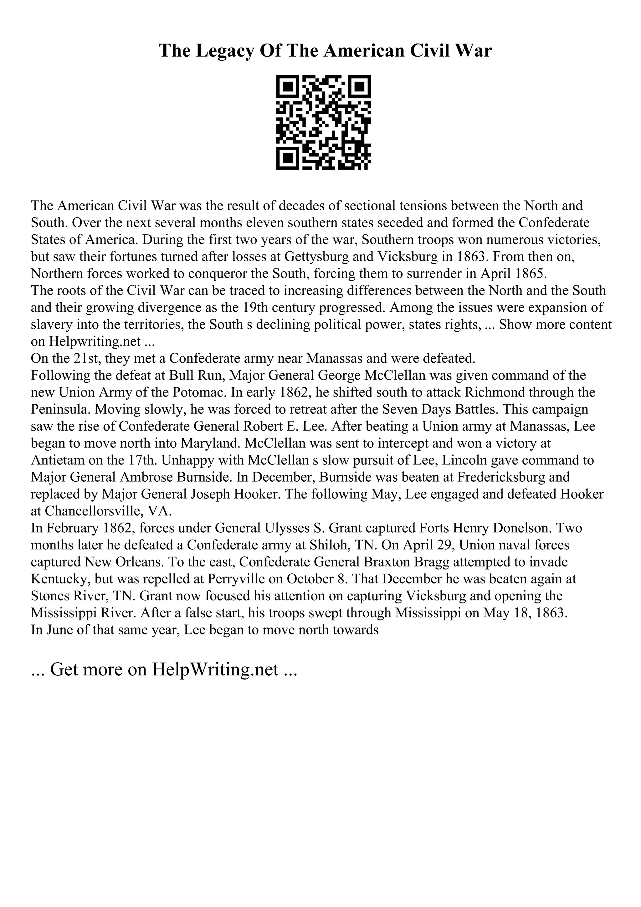 The Legacy Of The American Civil War
The American Civil War was the result of decades of sectional tensions between the North and
South. Over the next several months eleven southern states seceded and formed the Confederate
States of America. During the first two years of the war, Southern troops won numerous victories,
but saw their fortunes turned after losses at Gettysburg and Vicksburg in 1863. From then on,
Northern forces worked to conqueror the South, forcing them to surrender in April 1865.
The roots of the Civil War can be traced to increasing differences between the North and the South
and their growing divergence as the 19th century progressed. Among the issues were expansion of
slavery into the territories, the South s declining political power, states rights, ... Show more content
on Helpwriting.net ...
On the 21st, they met a Confederate army near Manassas and were defeated.
Following the defeat at Bull Run, Major General George McClellan was given command of the
new Union Army of the Potomac. In early 1862, he shifted south to attack Richmond through the
Peninsula. Moving slowly, he was forced to retreat after the Seven Days Battles. This campaign
saw the rise of Confederate General Robert E. Lee. After beating a Union army at Manassas, Lee
began to move north into Maryland. McClellan was sent to intercept and won a victory at
Antietam on the 17th. Unhappy with McClellan s slow pursuit of Lee, Lincoln gave command to
Major General Ambrose Burnside. In December, Burnside was beaten at Fredericksburg and
replaced by Major General Joseph Hooker. The following May, Lee engaged and defeated Hooker
at Chancellorsville, VA.
In February 1862, forces under General Ulysses S. Grant captured Forts Henry Donelson. Two
months later he defeated a Confederate army at Shiloh, TN. On April 29, Union naval forces
captured New Orleans. To the east, Confederate General Braxton Bragg attempted to invade
Kentucky, but was repelled at Perryville on October 8. That December he was beaten again at
Stones River, TN. Grant now focused his attention on capturing Vicksburg and opening the
Mississippi River. After a false start, his troops swept through Mississippi on May 18, 1863.
In June of that same year, Lee began to move north towards
... Get more on HelpWriting.net ...
 