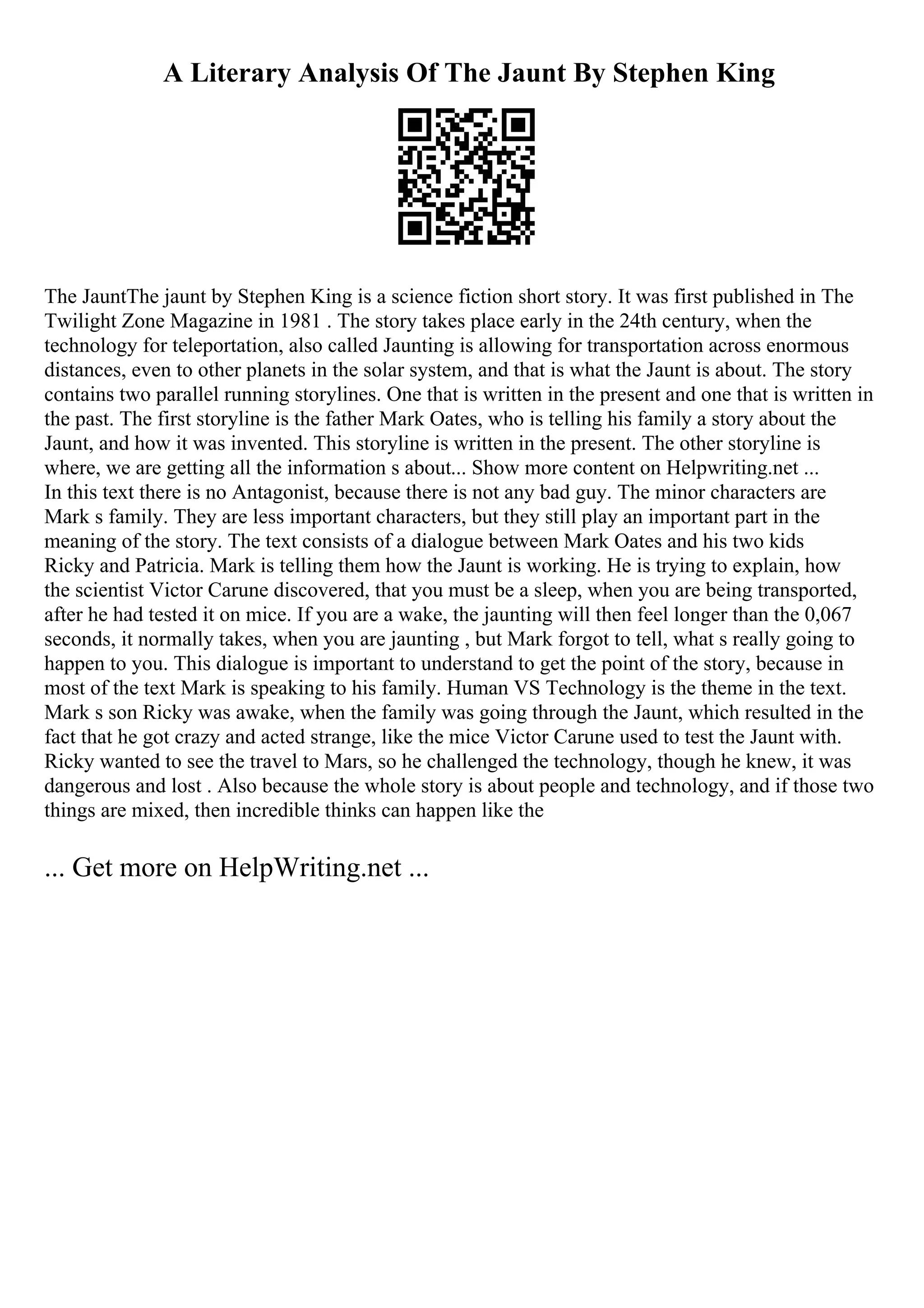 A Literary Analysis Of The Jaunt By Stephen King
The JauntThe jaunt by Stephen King is a science fiction short story. It was first published in The
Twilight Zone Magazine in 1981 . The story takes place early in the 24th century, when the
technology for teleportation, also called Jaunting is allowing for transportation across enormous
distances, even to other planets in the solar system, and that is what the Jaunt is about. The story
contains two parallel running storylines. One that is written in the present and one that is written in
the past. The first storyline is the father Mark Oates, who is telling his family a story about the
Jaunt, and how it was invented. This storyline is written in the present. The other storyline is
where, we are getting all the information s about... Show more content on Helpwriting.net ...
In this text there is no Antagonist, because there is not any bad guy. The minor characters are
Mark s family. They are less important characters, but they still play an important part in the
meaning of the story. The text consists of a dialogue between Mark Oates and his two kids
Ricky and Patricia. Mark is telling them how the Jaunt is working. He is trying to explain, how
the scientist Victor Carune discovered, that you must be a sleep, when you are being transported,
after he had tested it on mice. If you are a wake, the jaunting will then feel longer than the 0,067
seconds, it normally takes, when you are jaunting , but Mark forgot to tell, what s really going to
happen to you. This dialogue is important to understand to get the point of the story, because in
most of the text Mark is speaking to his family. Human VS Technology is the theme in the text.
Mark s son Ricky was awake, when the family was going through the Jaunt, which resulted in the
fact that he got crazy and acted strange, like the mice Victor Carune used to test the Jaunt with.
Ricky wanted to see the travel to Mars, so he challenged the technology, though he knew, it was
dangerous and lost . Also because the whole story is about people and technology, and if those two
things are mixed, then incredible thinks can happen like the
... Get more on HelpWriting.net ...
 