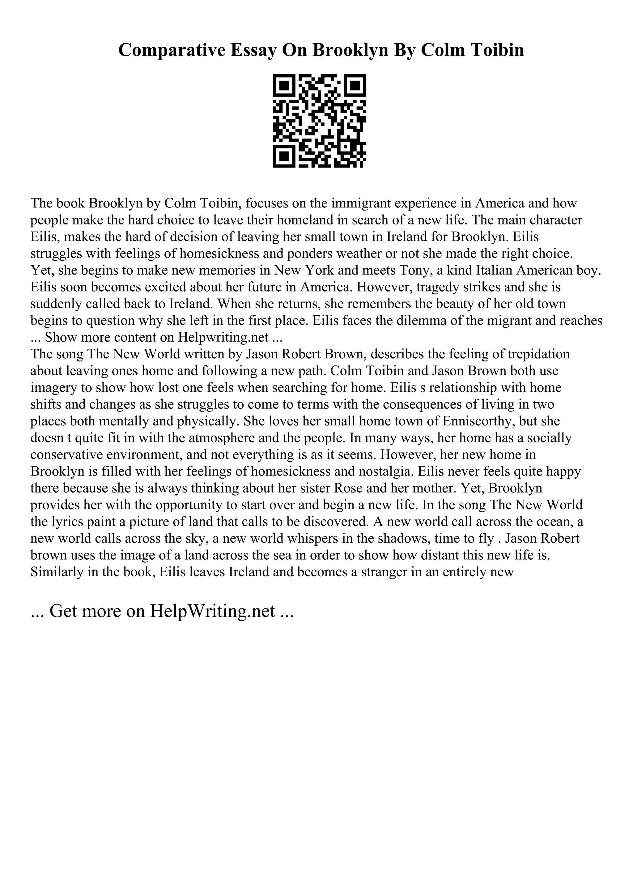 Comparative Essay On Brooklyn By Colm Toibin
The book Brooklyn by Colm Toibin, focuses on the immigrant experience in America and how
people make the hard choice to leave their homeland in search of a new life. The main character
Eilis, makes the hard of decision of leaving her small town in Ireland for Brooklyn. Eilis
struggles with feelings of homesickness and ponders weather or not she made the right choice.
Yet, she begins to make new memories in New York and meets Tony, a kind Italian American boy.
Eilis soon becomes excited about her future in America. However, tragedy strikes and she is
suddenly called back to Ireland. When she returns, she remembers the beauty of her old town
begins to question why she left in the first place. Eilis faces the dilemma of the migrant and reaches
... Show more content on Helpwriting.net ...
The song The New World written by Jason Robert Brown, describes the feeling of trepidation
about leaving ones home and following a new path. Colm Toibin and Jason Brown both use
imagery to show how lost one feels when searching for home. Eilis s relationship with home
shifts and changes as she struggles to come to terms with the consequences of living in two
places both mentally and physically. She loves her small home town of Enniscorthy, but she
doesn t quite fit in with the atmosphere and the people. In many ways, her home has a socially
conservative environment, and not everything is as it seems. However, her new home in
Brooklyn is filled with her feelings of homesickness and nostalgia. Eilis never feels quite happy
there because she is always thinking about her sister Rose and her mother. Yet, Brooklyn
provides her with the opportunity to start over and begin a new life. In the song The New World
the lyrics paint a picture of land that calls to be discovered. A new world call across the ocean, a
new world calls across the sky, a new world whispers in the shadows, time to fly . Jason Robert
brown uses the image of a land across the sea in order to show how distant this new life is.
Similarly in the book, Eilis leaves Ireland and becomes a stranger in an entirely new
... Get more on HelpWriting.net ...
 