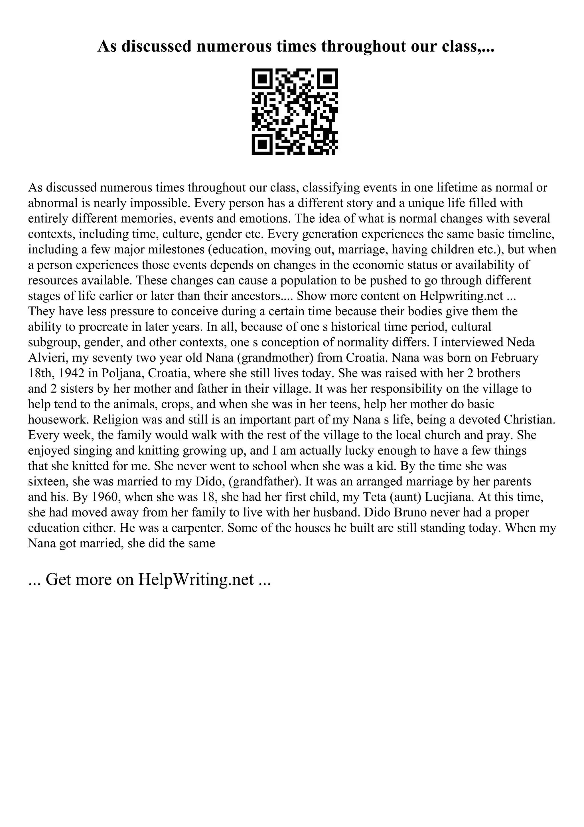 As discussed numerous times throughout our class,...
As discussed numerous times throughout our class, classifying events in one lifetime as normal or
abnormal is nearly impossible. Every person has a different story and a unique life filled with
entirely different memories, events and emotions. The idea of what is normal changes with several
contexts, including time, culture, gender etc. Every generation experiences the same basic timeline,
including a few major milestones (education, moving out, marriage, having children etc.), but when
a person experiences those events depends on changes in the economic status or availability of
resources available. These changes can cause a population to be pushed to go through different
stages of life earlier or later than their ancestors.... Show more content on Helpwriting.net ...
They have less pressure to conceive during a certain time because their bodies give them the
ability to procreate in later years. In all, because of one s historical time period, cultural
subgroup, gender, and other contexts, one s conception of normality differs. I interviewed Neda
Alvieri, my seventy two year old Nana (grandmother) from Croatia. Nana was born on February
18th, 1942 in Poljana, Croatia, where she still lives today. She was raised with her 2 brothers
and 2 sisters by her mother and father in their village. It was her responsibility on the village to
help tend to the animals, crops, and when she was in her teens, help her mother do basic
housework. Religion was and still is an important part of my Nana s life, being a devoted Christian.
Every week, the family would walk with the rest of the village to the local church and pray. She
enjoyed singing and knitting growing up, and I am actually lucky enough to have a few things
that she knitted for me. She never went to school when she was a kid. By the time she was
sixteen, she was married to my Dido, (grandfather). It was an arranged marriage by her parents
and his. By 1960, when she was 18, she had her first child, my Teta (aunt) Lucjiana. At this time,
she had moved away from her family to live with her husband. Dido Bruno never had a proper
education either. He was a carpenter. Some of the houses he built are still standing today. When my
Nana got married, she did the same
... Get more on HelpWriting.net ...
 