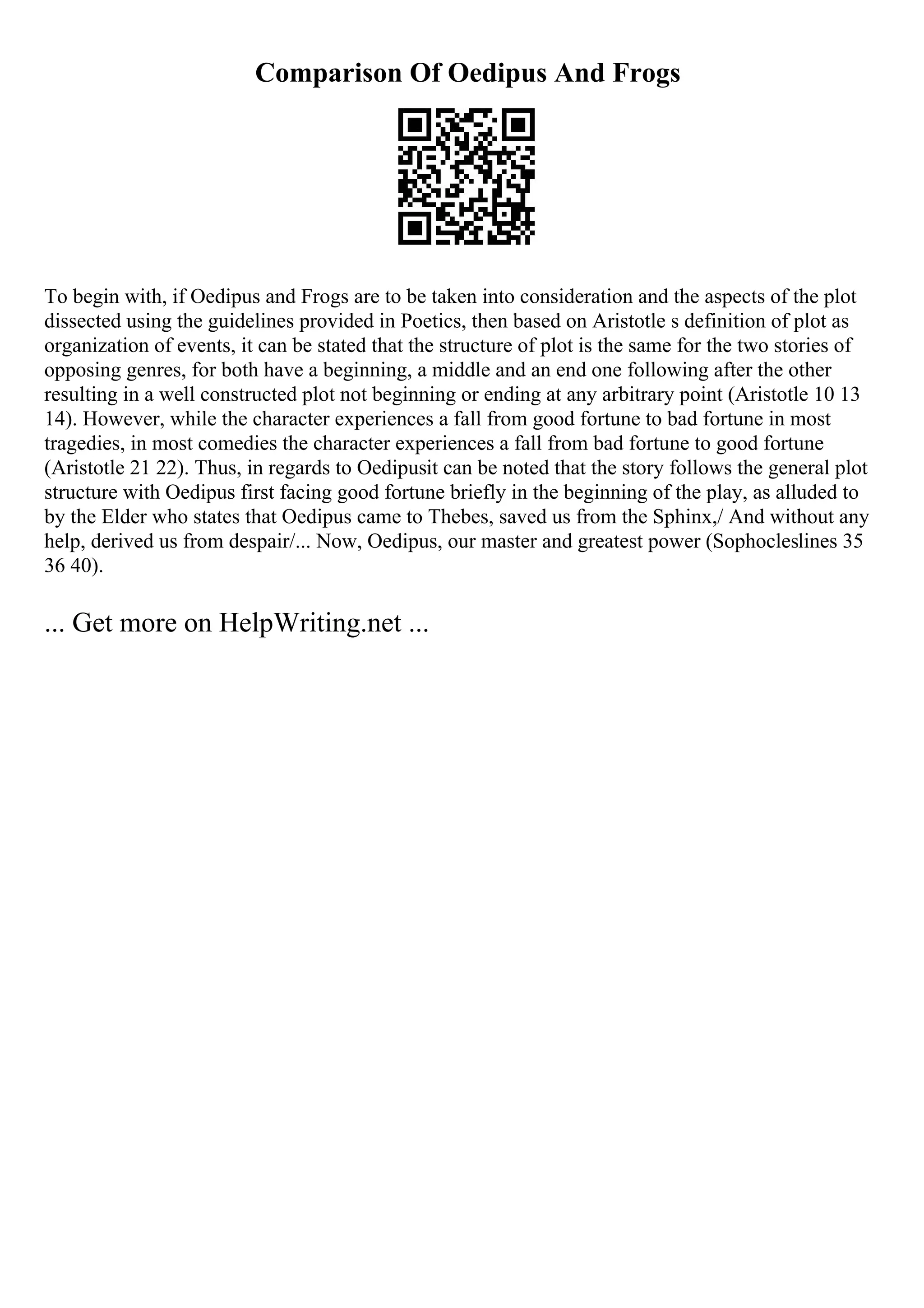 Comparison Of Oedipus And Frogs
To begin with, if Oedipus and Frogs are to be taken into consideration and the aspects of the plot
dissected using the guidelines provided in Poetics, then based on Aristotle s definition of plot as
organization of events, it can be stated that the structure of plot is the same for the two stories of
opposing genres, for both have a beginning, a middle and an end one following after the other
resulting in a well constructed plot not beginning or ending at any arbitrary point (Aristotle 10 13
14). However, while the character experiences a fall from good fortune to bad fortune in most
tragedies, in most comedies the character experiences a fall from bad fortune to good fortune
(Aristotle 21 22). Thus, in regards to Oedipusit can be noted that the story follows the general plot
structure with Oedipus first facing good fortune briefly in the beginning of the play, as alluded to
by the Elder who states that Oedipus came to Thebes, saved us from the Sphinx,/ And without any
help, derived us from despair/... Now, Oedipus, our master and greatest power (Sophocleslines 35
36 40).
... Get more on HelpWriting.net ...
 