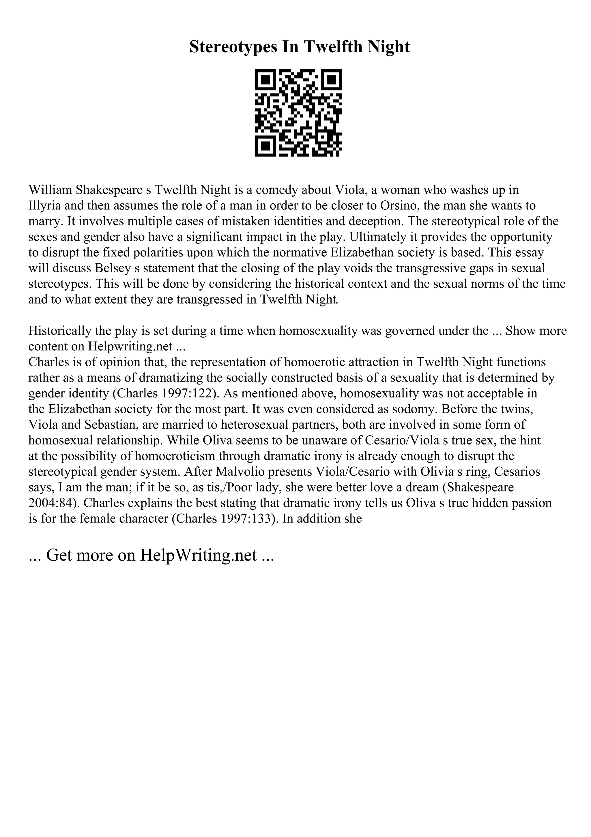 Stereotypes In Twelfth Night
William Shakespeare s Twelfth Night is a comedy about Viola, a woman who washes up in
Illyria and then assumes the role of a man in order to be closer to Orsino, the man she wants to
marry. It involves multiple cases of mistaken identities and deception. The stereotypical role of the
sexes and gender also have a significant impact in the play. Ultimately it provides the opportunity
to disrupt the fixed polarities upon which the normative Elizabethan society is based. This essay
will discuss Belsey s statement that the closing of the play voids the transgressive gaps in sexual
stereotypes. This will be done by considering the historical context and the sexual norms of the time
and to what extent they are transgressed in Twelfth Night.
Historically the play is set during a time when homosexuality was governed under the ... Show more
content on Helpwriting.net ...
Charles is of opinion that, the representation of homoerotic attraction in Twelfth Night functions
rather as a means of dramatizing the socially constructed basis of a sexuality that is determined by
gender identity (Charles 1997:122). As mentioned above, homosexuality was not acceptable in
the Elizabethan society for the most part. It was even considered as sodomy. Before the twins,
Viola and Sebastian, are married to heterosexual partners, both are involved in some form of
homosexual relationship. While Oliva seems to be unaware of Cesario/Viola s true sex, the hint
at the possibility of homoeroticism through dramatic irony is already enough to disrupt the
stereotypical gender system. After Malvolio presents Viola/Cesario with Olivia s ring, Cesarios
says, I am the man; if it be so, as tis,/Poor lady, she were better love a dream (Shakespeare
2004:84). Charles explains the best stating that dramatic irony tells us Oliva s true hidden passion
is for the female character (Charles 1997:133). In addition she
... Get more on HelpWriting.net ...
 