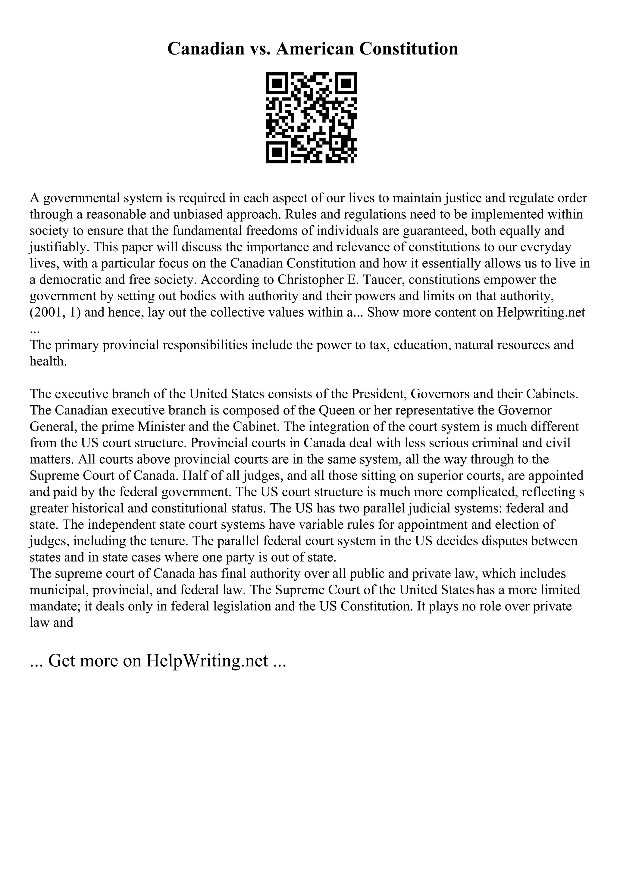Canadian vs. American Constitution
A governmental system is required in each aspect of our lives to maintain justice and regulate order
through a reasonable and unbiased approach. Rules and regulations need to be implemented within
society to ensure that the fundamental freedoms of individuals are guaranteed, both equally and
justifiably. This paper will discuss the importance and relevance of constitutions to our everyday
lives, with a particular focus on the Canadian Constitution and how it essentially allows us to live in
a democratic and free society. According to Christopher E. Taucer, constitutions empower the
government by setting out bodies with authority and their powers and limits on that authority,
(2001, 1) and hence, lay out the collective values within a... Show more content on Helpwriting.net
...
The primary provincial responsibilities include the power to tax, education, natural resources and
health.
The executive branch of the United States consists of the President, Governors and their Cabinets.
The Canadian executive branch is composed of the Queen or her representative the Governor
General, the prime Minister and the Cabinet. The integration of the court system is much different
from the US court structure. Provincial courts in Canada deal with less serious criminal and civil
matters. All courts above provincial courts are in the same system, all the way through to the
Supreme Court of Canada. Half of all judges, and all those sitting on superior courts, are appointed
and paid by the federal government. The US court structure is much more complicated, reflecting s
greater historical and constitutional status. The US has two parallel judicial systems: federal and
state. The independent state court systems have variable rules for appointment and election of
judges, including the tenure. The parallel federal court system in the US decides disputes between
states and in state cases where one party is out of state.
The supreme court of Canada has final authority over all public and private law, which includes
municipal, provincial, and federal law. The Supreme Court of the United Stateshas a more limited
mandate; it deals only in federal legislation and the US Constitution. It plays no role over private
law and
... Get more on HelpWriting.net ...
 