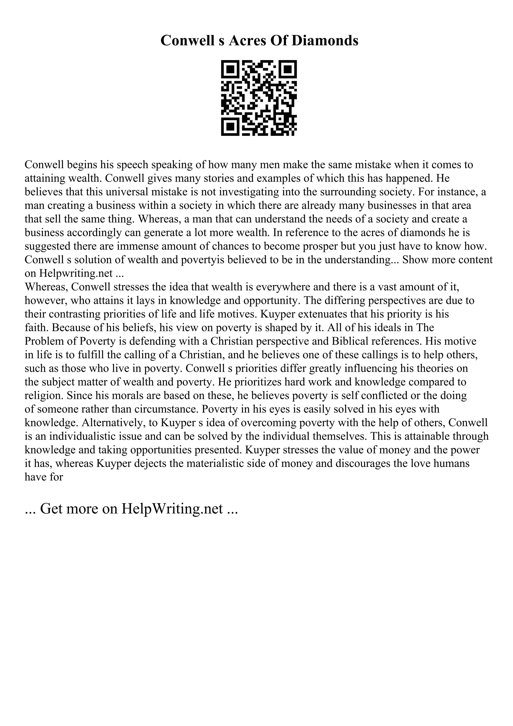 Conwell s Acres Of Diamonds
Conwell begins his speech speaking of how many men make the same mistake when it comes to
attaining wealth. Conwell gives many stories and examples of which this has happened. He
believes that this universal mistake is not investigating into the surrounding society. For instance, a
man creating a business within a society in which there are already many businesses in that area
that sell the same thing. Whereas, a man that can understand the needs of a society and create a
business accordingly can generate a lot more wealth. In reference to the acres of diamonds he is
suggested there are immense amount of chances to become prosper but you just have to know how.
Conwell s solution of wealth and povertyis believed to be in the understanding... Show more content
on Helpwriting.net ...
Whereas, Conwell stresses the idea that wealth is everywhere and there is a vast amount of it,
however, who attains it lays in knowledge and opportunity. The differing perspectives are due to
their contrasting priorities of life and life motives. Kuyper extenuates that his priority is his
faith. Because of his beliefs, his view on poverty is shaped by it. All of his ideals in The
Problem of Poverty is defending with a Christian perspective and Biblical references. His motive
in life is to fulfill the calling of a Christian, and he believes one of these callings is to help others,
such as those who live in poverty. Conwell s priorities differ greatly influencing his theories on
the subject matter of wealth and poverty. He prioritizes hard work and knowledge compared to
religion. Since his morals are based on these, he believes poverty is self conflicted or the doing
of someone rather than circumstance. Poverty in his eyes is easily solved in his eyes with
knowledge. Alternatively, to Kuyper s idea of overcoming poverty with the help of others, Conwell
is an individualistic issue and can be solved by the individual themselves. This is attainable through
knowledge and taking opportunities presented. Kuyper stresses the value of money and the power
it has, whereas Kuyper dejects the materialistic side of money and discourages the love humans
have for
... Get more on HelpWriting.net ...
 