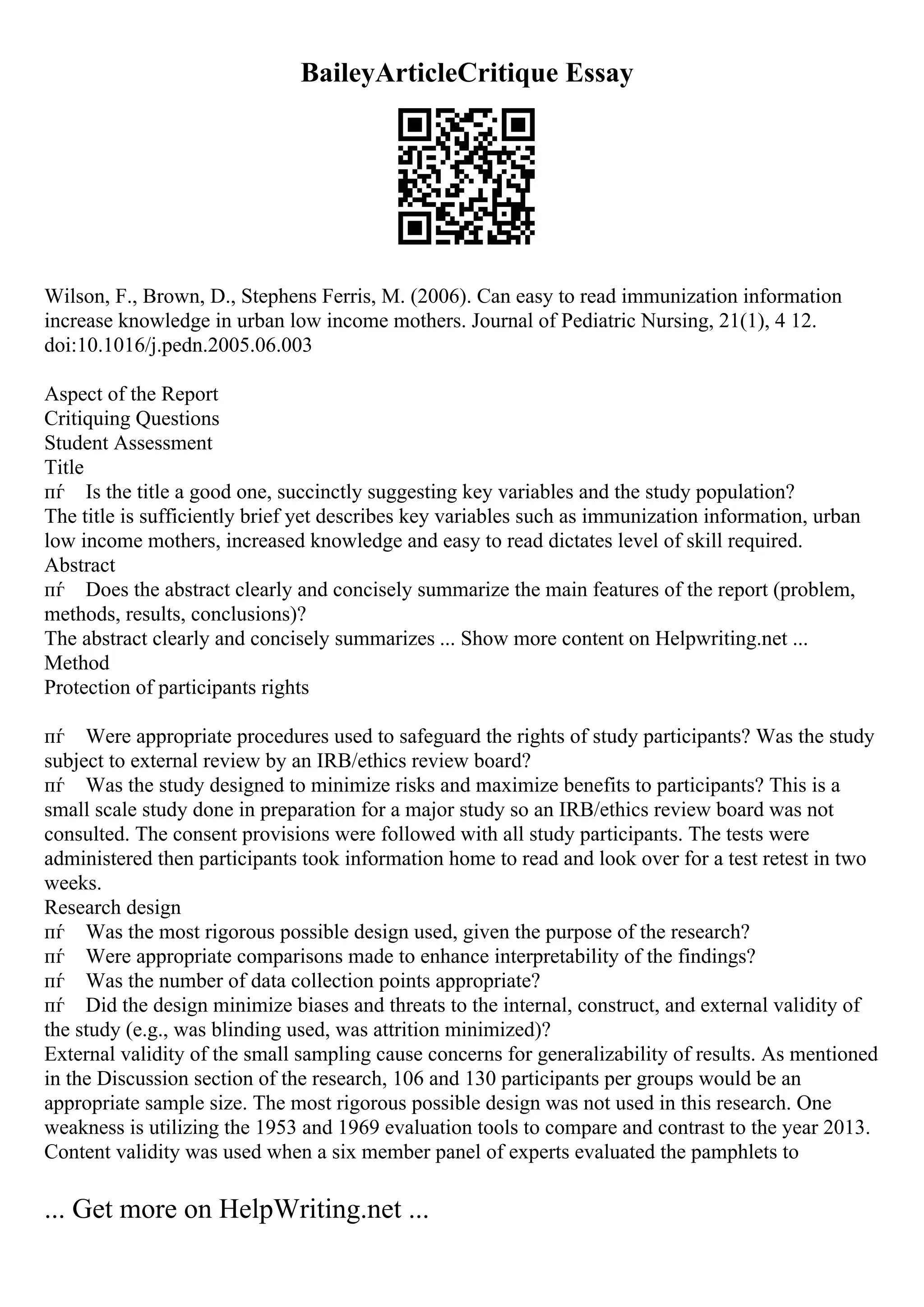 BaileyArticleCritique Essay
Wilson, F., Brown, D., Stephens Ferris, M. (2006). Can easy to read immunization information
increase knowledge in urban low income mothers. Journal of Pediatric Nursing, 21(1), 4 12.
doi:10.1016/j.pedn.2005.06.003
Aspect of the Report
Critiquing Questions
Student Assessment
Title
пѓ Is the title a good one, succinctly suggesting key variables and the study population?
The title is sufficiently brief yet describes key variables such as immunization information, urban
low income mothers, increased knowledge and easy to read dictates level of skill required.
Abstract
пѓ Does the abstract clearly and concisely summarize the main features of the report (problem,
methods, results, conclusions)?
The abstract clearly and concisely summarizes ... Show more content on Helpwriting.net ...
Method
Protection of participants rights
пѓ Were appropriate procedures used to safeguard the rights of study participants? Was the study
subject to external review by an IRB/ethics review board?
пѓ Was the study designed to minimize risks and maximize benefits to participants? This is a
small scale study done in preparation for a major study so an IRB/ethics review board was not
consulted. The consent provisions were followed with all study participants. The tests were
administered then participants took information home to read and look over for a test retest in two
weeks.
Research design
пѓ Was the most rigorous possible design used, given the purpose of the research?
пѓ Were appropriate comparisons made to enhance interpretability of the findings?
пѓ Was the number of data collection points appropriate?
пѓ Did the design minimize biases and threats to the internal, construct, and external validity of
the study (e.g., was blinding used, was attrition minimized)?
External validity of the small sampling cause concerns for generalizability of results. As mentioned
in the Discussion section of the research, 106 and 130 participants per groups would be an
appropriate sample size. The most rigorous possible design was not used in this research. One
weakness is utilizing the 1953 and 1969 evaluation tools to compare and contrast to the year 2013.
Content validity was used when a six member panel of experts evaluated the pamphlets to
... Get more on HelpWriting.net ...
 