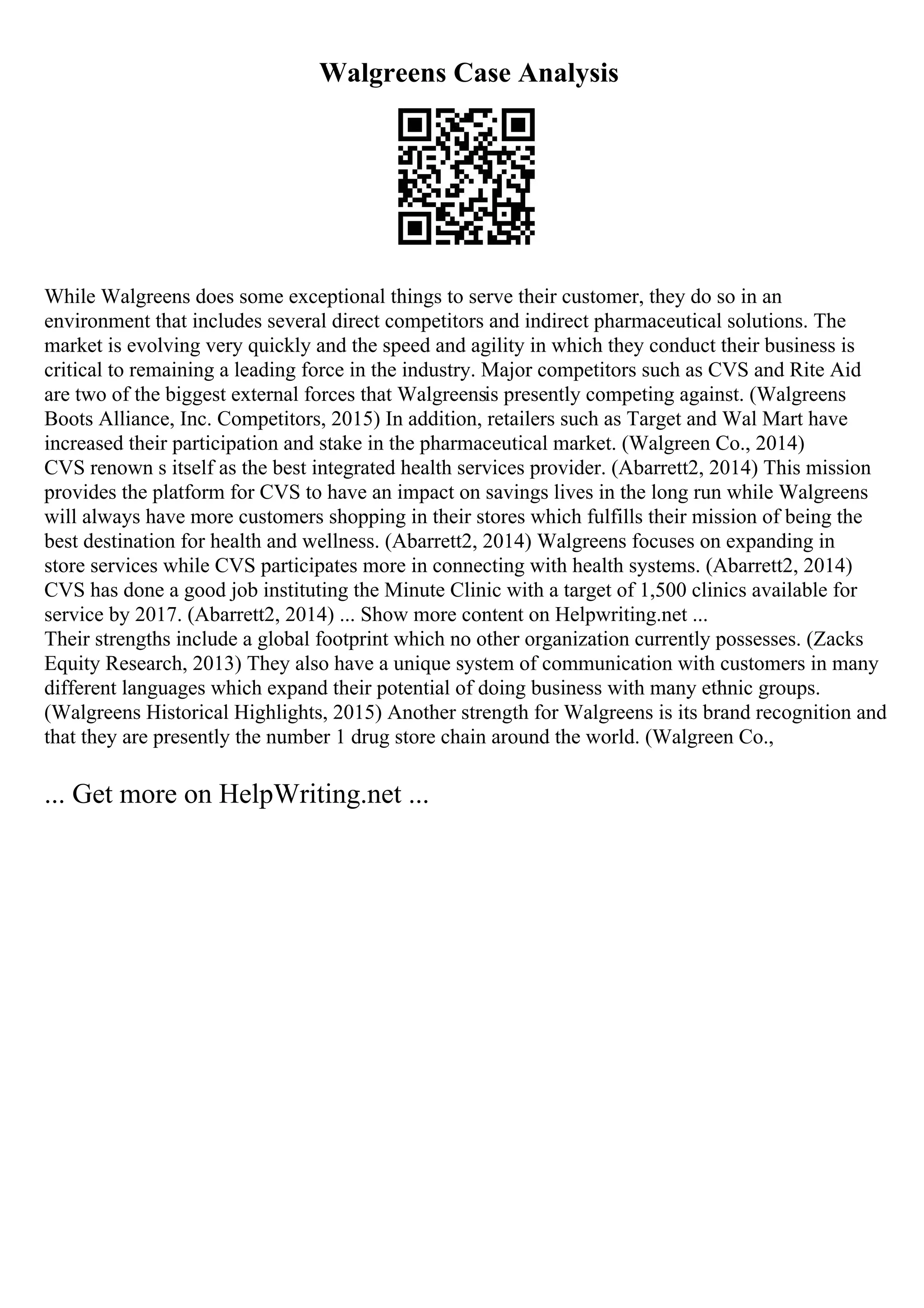 Walgreens Case Analysis
While Walgreens does some exceptional things to serve their customer, they do so in an
environment that includes several direct competitors and indirect pharmaceutical solutions. The
market is evolving very quickly and the speed and agility in which they conduct their business is
critical to remaining a leading force in the industry. Major competitors such as CVS and Rite Aid
are two of the biggest external forces that Walgreensis presently competing against. (Walgreens
Boots Alliance, Inc. Competitors, 2015) In addition, retailers such as Target and Wal Mart have
increased their participation and stake in the pharmaceutical market. (Walgreen Co., 2014)
CVS renown s itself as the best integrated health services provider. (Abarrett2, 2014) This mission
provides the platform for CVS to have an impact on savings lives in the long run while Walgreens
will always have more customers shopping in their stores which fulfills their mission of being the
best destination for health and wellness. (Abarrett2, 2014) Walgreens focuses on expanding in
store services while CVS participates more in connecting with health systems. (Abarrett2, 2014)
CVS has done a good job instituting the Minute Clinic with a target of 1,500 clinics available for
service by 2017. (Abarrett2, 2014) ... Show more content on Helpwriting.net ...
Their strengths include a global footprint which no other organization currently possesses. (Zacks
Equity Research, 2013) They also have a unique system of communication with customers in many
different languages which expand their potential of doing business with many ethnic groups.
(Walgreens Historical Highlights, 2015) Another strength for Walgreens is its brand recognition and
that they are presently the number 1 drug store chain around the world. (Walgreen Co.,
... Get more on HelpWriting.net ...
 