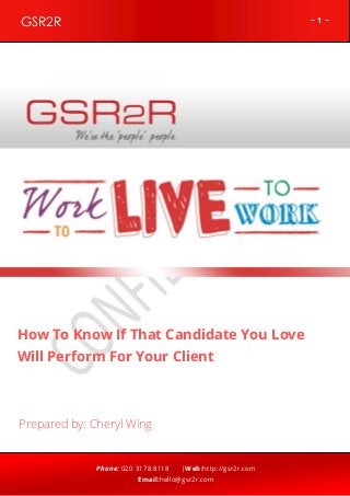 ~ 1 ~GSR2R
Phone: 020 3178 8118 |Web:http://gsr2r.com
Email:hello@gsr2r.com
z
How To Know If That Candidate You Love
Will Perform For Your Client
Prepared by: Cheryl Wing
 