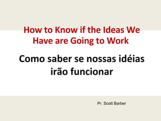 How to Know if the Ideas We Have are Going to Work  Como saber se nossas idéias irão funcionar Pr. Scott Barber 