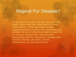 Magnet For Disease?
In the past few years, the root cause of many
health issues has been attributed to chronic
inflammation. There have been studies
suggesting that in many of the complaints and
diseases we as a culture have seen a rapid rise
in; such as osteoporosis, heart disease,
rheumatoid arthritis, Alzheimer’s disease and
the skin disorder, psoriasis; chronic
inflammation lies at heart of it all.
 
