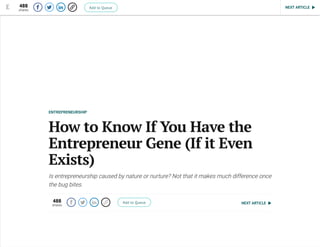 NEXT ARTICLE
ENTREPRENEURSHIP
How to Know If You Have the
Entrepreneur Gene (If it Even
Exists)
Is entrepreneurship caused by nature or nurture? Not that it makes much difference once
the bug bites.
488
shares
    Add to Queue
   NEXT ARTICLE488
shares
    Add to Queue
 