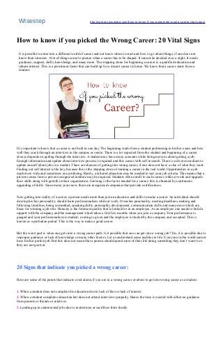 Wisestep http://content.wisestep.com/how-to-know-if-you-picked-the-wrong-career-vital-signs/
How to know if you picked the Wrong Career: 20 Vital Signs
It is possible to enter into a different world of career and not know where to start and how to go about things; if one does not
know their interests. A lot of things come to picture when a career has to be shaped. It cannot be decided over a night. It needs
guidance, support, skills, knowledge, and many more. The stepping stone for beginning a career is a qualified education and
inborn interest. This is a prominent factor that can build up for a decent career in future. We know that a career starts from a
student.
It is important to know that a career is not built in one day. The beginning starts from a student performing in his/her exam and how
well they crack through an interview in the campus or onsite. There is a lot expected from the student and beginning of a career
always depends on getting through the interview. A student may have many concerns while being nervous about getting a job.
Enough information and update about interview process is required and this comes with self research. There is a diverse medium to
update oneself about jobs in a market. There are chances of getting into wrong career, if one does not have a clue of what they want.
Finding out self interest is the key, because this is the stepping stone of making a career in the real world. Opportunities in a job
market are wide and sometimes are confusing. Rarely, a tailored education may be needed to suit your job criteria. This means that a
private course from a private recognized institute may be required. Students often enroll to such courses while at work and upgrade
their skills along with growth in their organization. Growing is the factor needed for a career; this is obtained by continuous
upgrading of skills. Since many years now, there are recognized companies that provide certifications.
Now getting into reality of a career, a person needs more than just an education and skills to make a career. An individual should
develop his/her personality; should learn professionalism while at work. It teaches punctuality, meeting deadlines, making and
following timelines, being committed, speaking skills, personality development, communication skills and many more which are
basic for winning a job role. Honesty is the foremost quality that is looked for in an employee. As an employee one needs to build a
rapport with the company and the management which takes a first few months when you join a company. Your performance is
gauged and your professionalism is studied; a rating is given and the employee is trusted by the company and accepted. This is
known as a probation period. This is the way to make a good career.
But the worst part is when one gets into a wrong career path. Is it possible that one can get into a wrong job? Yes, it is possible due to
improper guidance or lack of knowledge or many other factors. Let us understand some realities in life. Everyone in the world cannot
have his/her perfect job. But this does not mean that a person should spend most of their life doing something they don’t want to or
they are not good at.
20 Signs that indicate you picked a wrong career:
Here are some of the points that indicate a red alarm, if you are in a wrong career or about to get into wrong career as a student.
1. When a student does not complete his education due to lack of fees or lack of interest.
2. When a student completes education but does not attend interviews properly. Hence the time is wasted with either no guidance
from parents or friends or relatives.
3. Landing up in uninterested jobs due to restrictions or sacrifices from family.
 