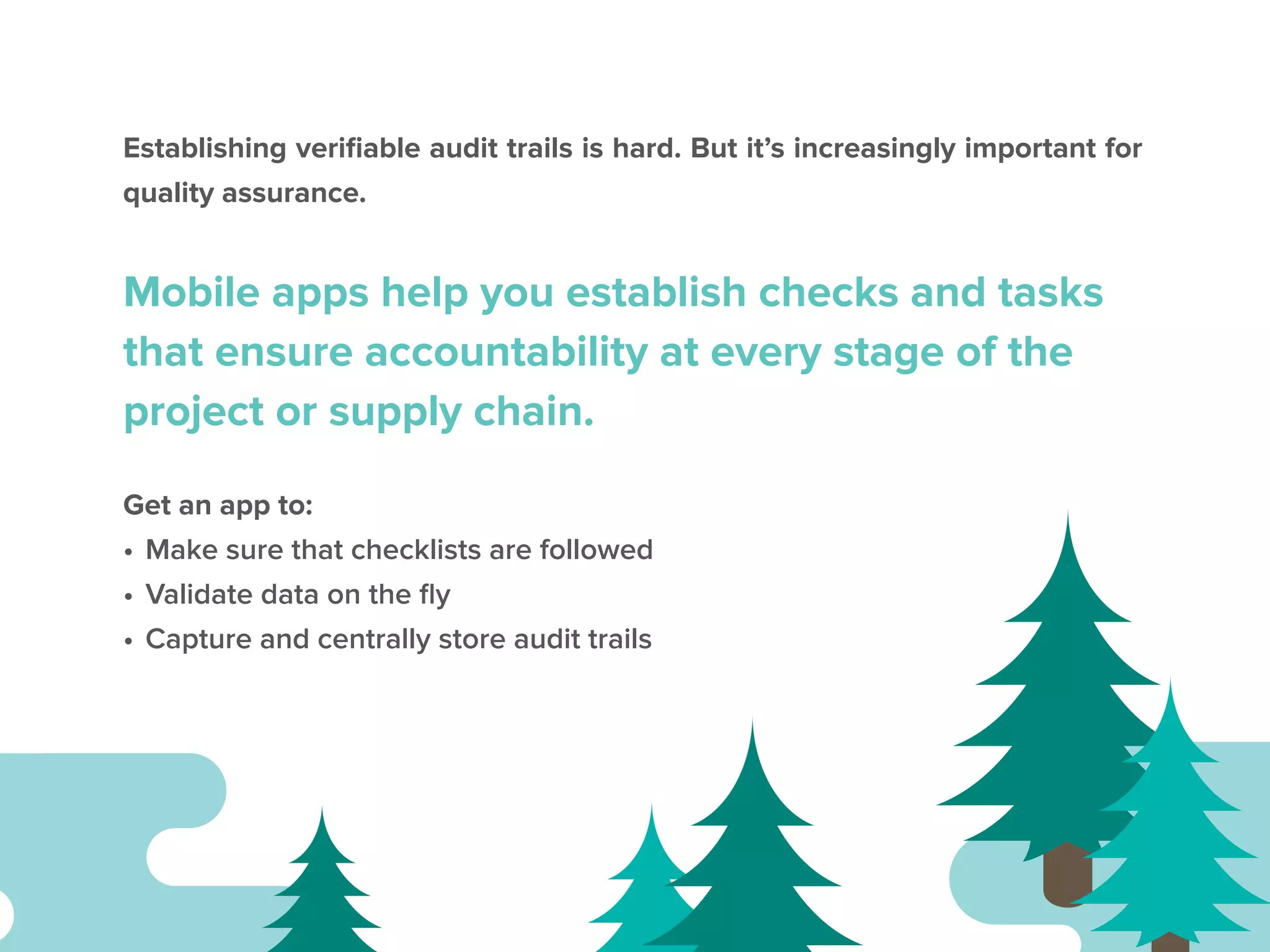 Establishing verifiable audit trails is hard. But it’s increasingly important for
quality assurance.
Mobile apps help you establish checks and tasks
that ensure accountability at every stage of the
project or supply chain.
Get an app to:
•	Make sure that checklists are followed
•	Validate data on the fly
•	Capture and centrally store audit trails
 