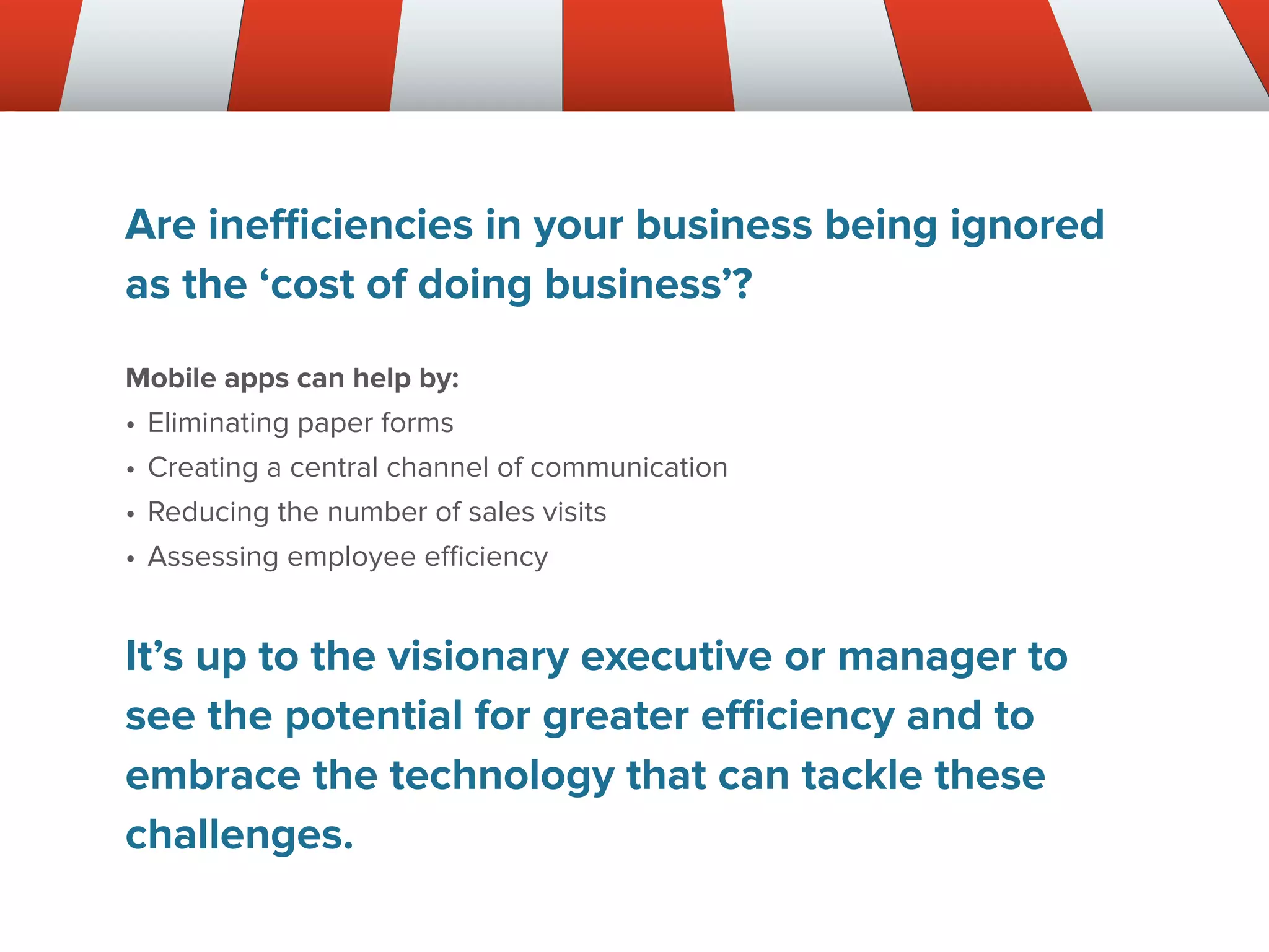 Are inefficiencies in your business being ignored
as the ‘cost of doing business’?
Mobile apps can help by:
•	Eliminating paper forms
•	Creating a central channel of communication
•	Reducing the number of sales visits
•	Assessing employee efficiency
It’s up to the visionary executive or manager to
see the potential for greater efficiency and to
embrace the technology that can tackle these
challenges.
 