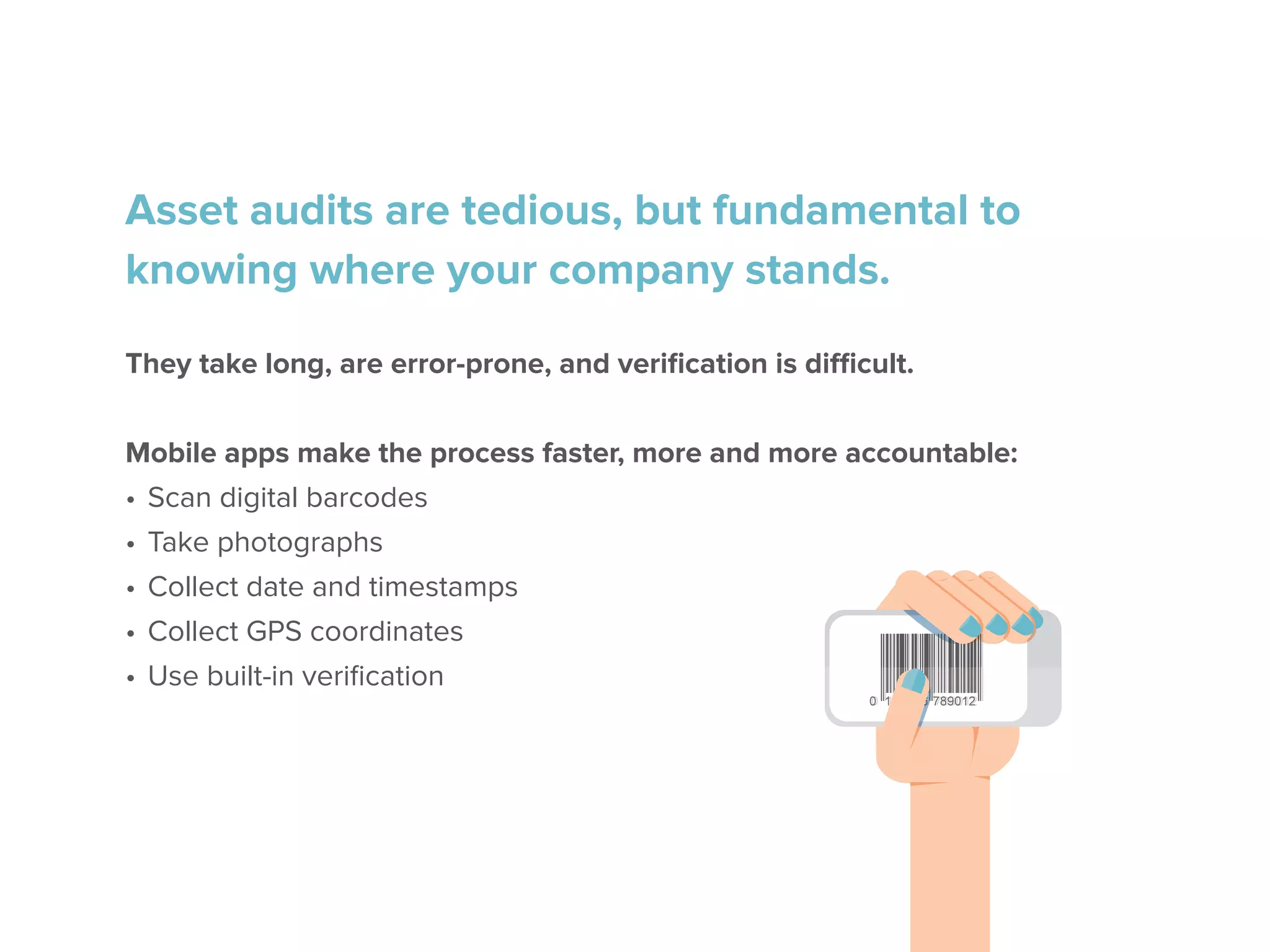 Asset audits are tedious, but fundamental to
knowing where your company stands.
They take long, are error-prone, and verification is difficult.
Mobile apps make the process faster, more and more accountable:
•	Scan digital barcodes
•	Take photographs
•	Collect date and timestamps
•	Collect GPS coordinates
•	Use built-in verification
 