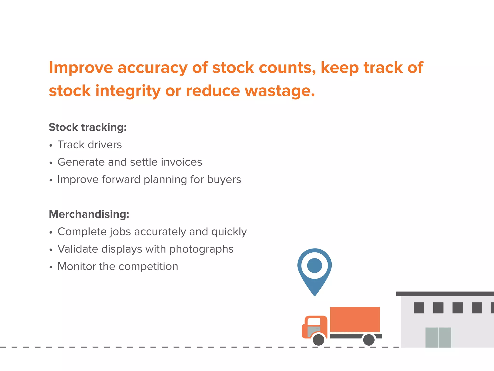Improve accuracy of stock counts, keep track of
stock integrity or reduce wastage.
Stock tracking:
•	Track drivers
•	Generate and settle invoices
•	Improve forward planning for buyers
Merchandising:
•	Complete jobs accurately and quickly
•	Validate displays with photographs
•	Monitor the competition
 