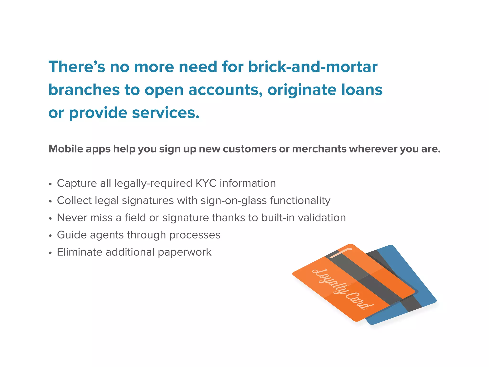 There’s no more need for brick-and-mortar
branches to open accounts, originate loans
or provide services.
Mobile apps help you sign up new customers or merchants wherever you are.
•	Capture all legally-required KYC information
•	Collect legal signatures with sign-on-glass functionality
•	Never miss a field or signature thanks to built-in validation
•	Guide agents through processes
•	Eliminate additional paperwork
 