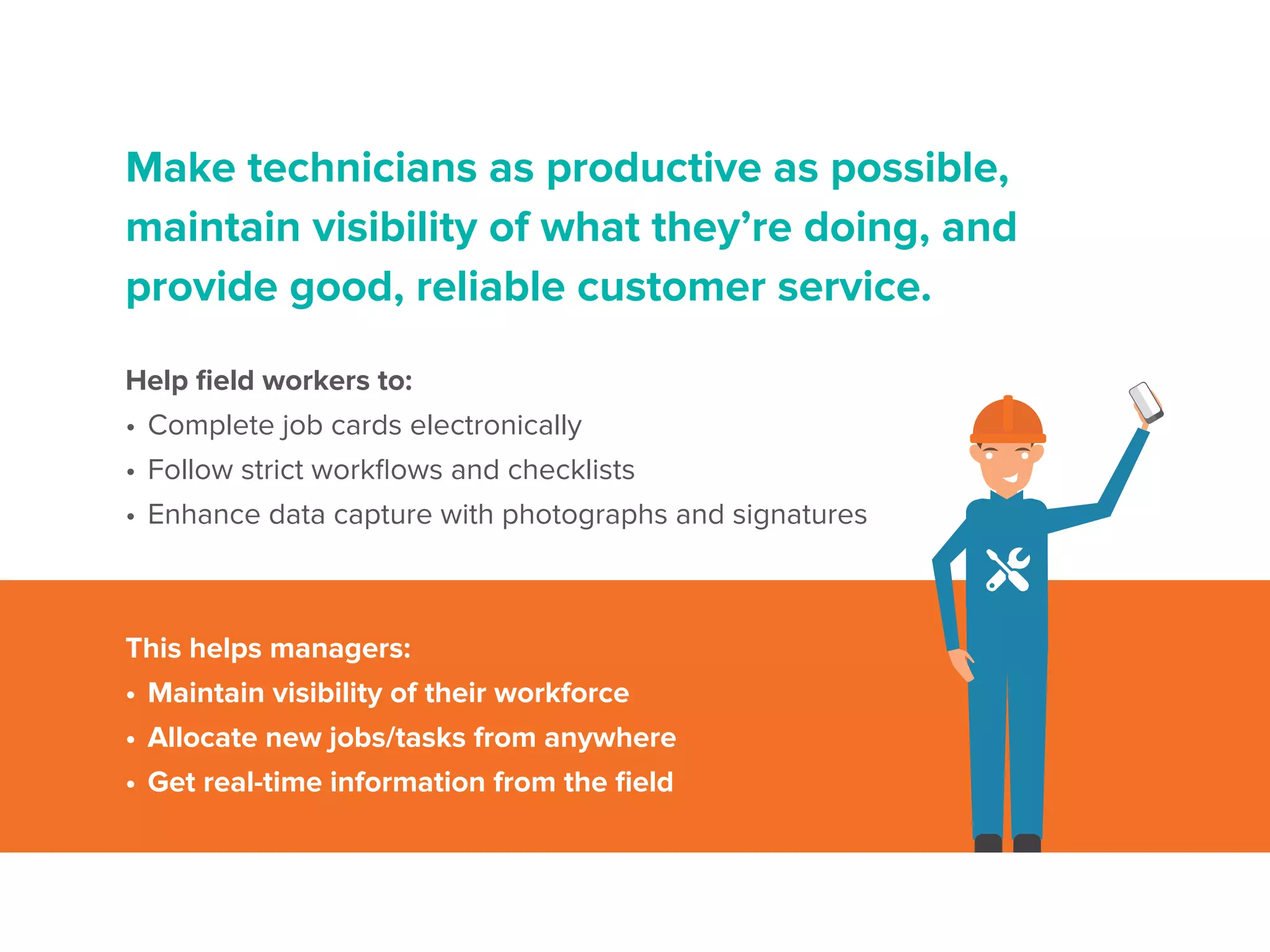 Make technicians as productive as possible,
maintain visibility of what they’re doing, and
provide good, reliable customer service.
Help field workers to:
•	Complete job cards electronically
•	Follow strict workflows and checklists
•	Enhance data capture with photographs and signatures
This helps managers:
•	Maintain visibility of their workforce
•	Allocate new jobs/tasks from anywhere
•	Get real-time information from the field
 