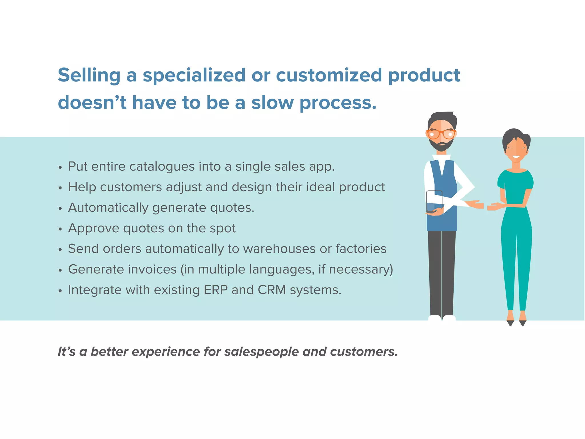 Selling a specialized or customized product
doesn’t have to be a slow process.
•	Put entire catalogues into a single sales app.
•	Help customers adjust and design their ideal product
•	Automatically generate quotes.
•	Approve quotes on the spot
•	Send orders automatically to warehouses or factories
•	Generate invoices (in multiple languages, if necessary)
•	Integrate with existing ERP and CRM systems.
It’s a better experience for salespeople and customers.
 
