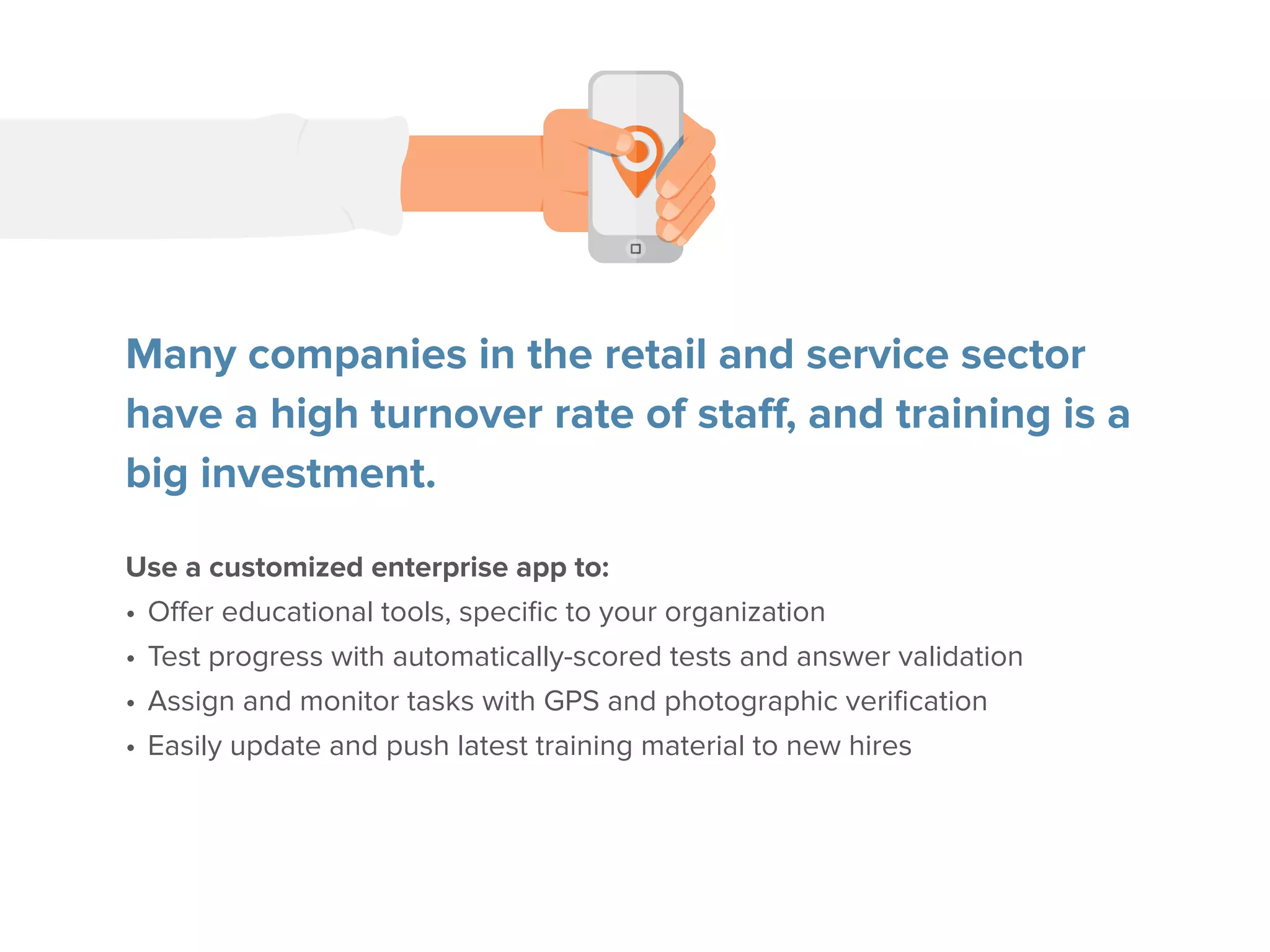 Many companies in the retail and service sector
have a high turnover rate of staff, and training is a
big investment.
Use a customized enterprise app to:
•	Offer educational tools, specific to your organization
•	Test progress with automatically-scored tests and answer validation
•	Assign and monitor tasks with GPS and photographic verification
•	Easily update and push latest training material to new hires
 