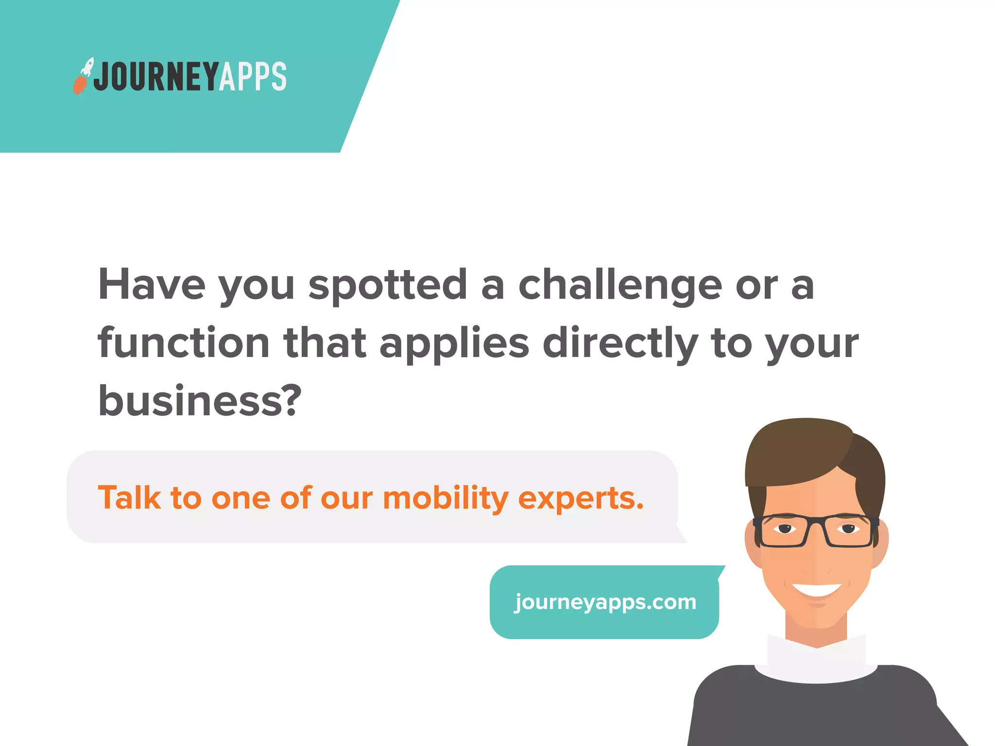 Have you spotted a challenge or a
function that applies directly to your
business?
Talk to one of our mobility experts.
journeyapps.com
 