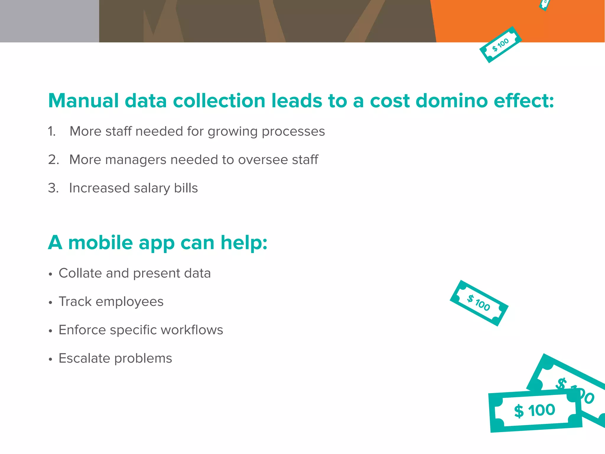 Manual data collection leads to a cost domino effect:
1.	 More staff needed for growing processes
2.	 More managers needed to oversee staff
3.	 Increased salary bills
A mobile app can help:
•	Collate and present data
•	Track employees
•	Enforce specific workflows
•	Escalate problems
 