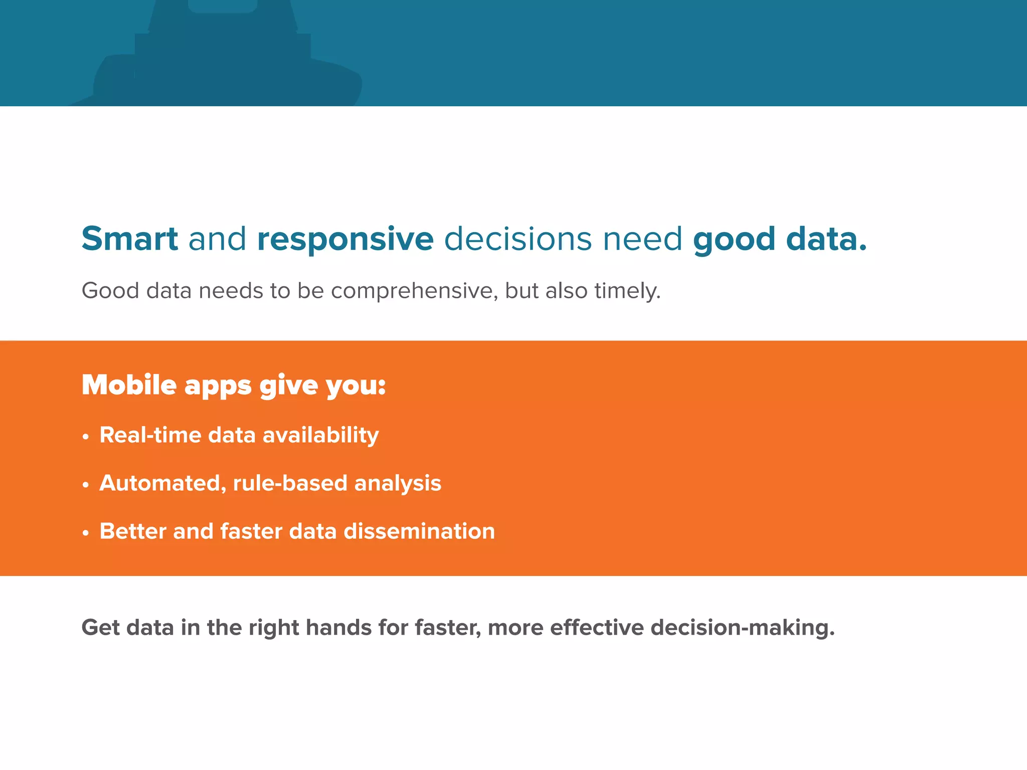 Smart and responsive decisions need good data.
Good data needs to be comprehensive, but also timely.
Mobile apps give you:
•	Real-time data availability
•	Automated, rule-based analysis
•	Better and faster data dissemination
Get data in the right hands for faster, more effective decision-making.
 