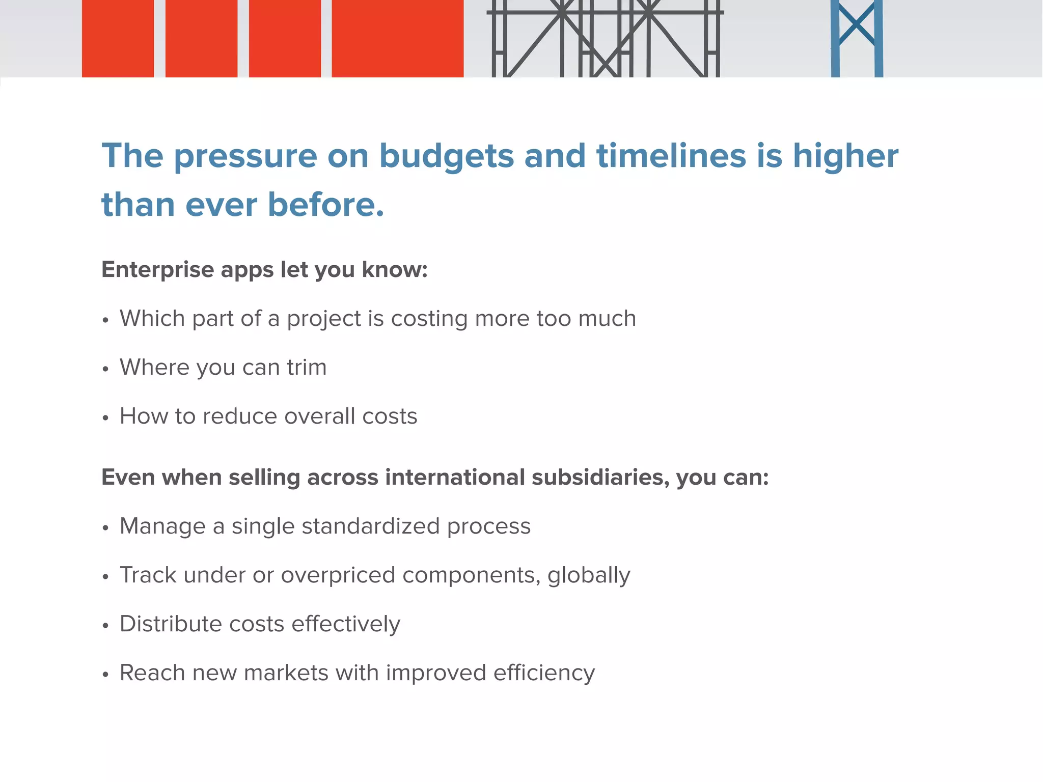 The pressure on budgets and timelines is higher
than ever before.
Enterprise apps let you know:
•	Which part of a project is costing more too much
•	Where you can trim
•	How to reduce overall costs
Even when selling across international subsidiaries, you can:
•	Manage a single standardized process
•	Track under or overpriced components, globally
•	Distribute costs effectively
•	Reach new markets with improved efficiency
 