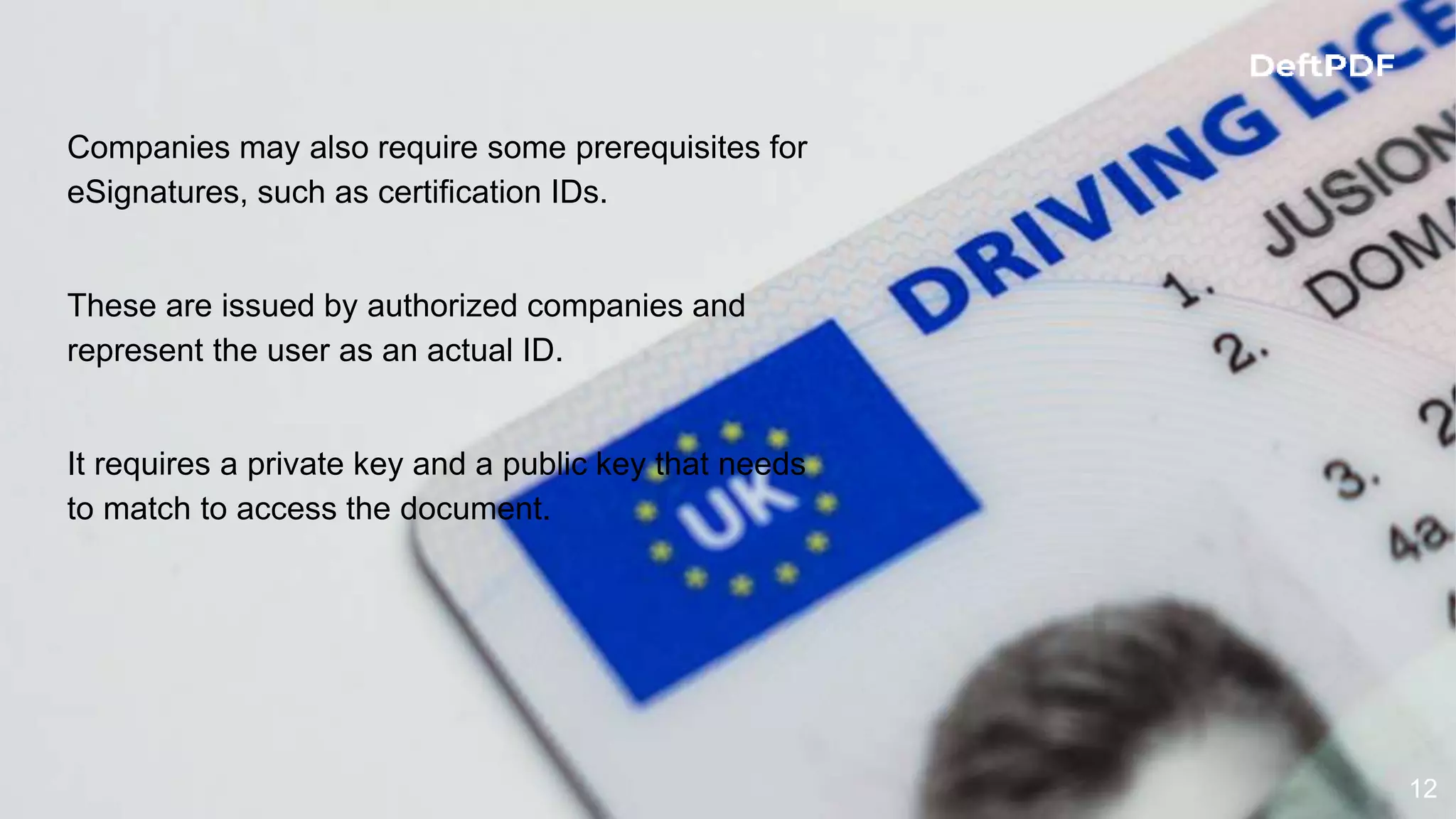 12
Companies may also require some prerequisites for
eSignatures, such as certification IDs.
These are issued by authorized companies and
represent the user as an actual ID.
It requires a private key and a public key that needs
to match to access the document.
 