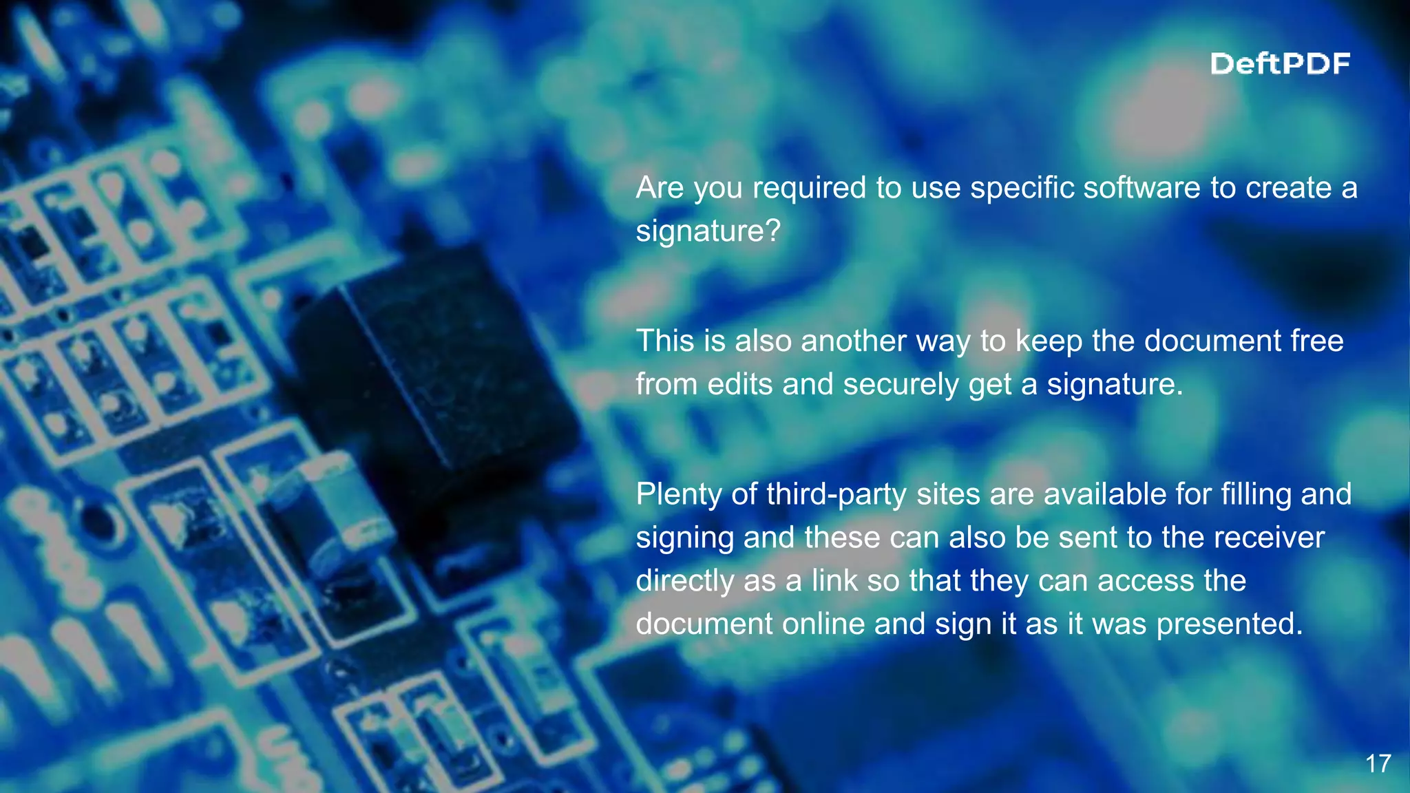 17
Are you required to use specific software to create a
signature?
This is also another way to keep the document free
from edits and securely get a signature.
Plenty of third-party sites are available for filling and
signing and these can also be sent to the receiver
directly as a link so that they can access the
document online and sign it as it was presented.
 